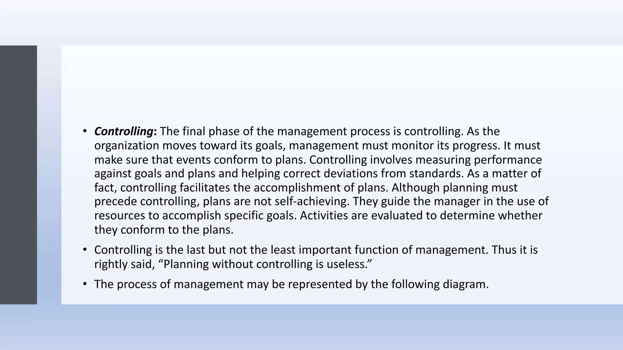 • Controlling: The final phase of the management process is controlling. As the
organization moves toward its goals, management must monitor its progress. It must
make sure that events conform to plans. Controlling involves measuring performance
against goals and plans and helping correct deviations from standards. As a matter of
fact, controlling facilitates the accomplishment of plans. Although planning must
precede controlling, plans are not self-achieving. They guide the manager in the use of
resources to accomplish specific goals. Activities are evaluated to determine whether
they conform to the plans.
• Controlling is the last but not the least important function of management. Thus it is
rightly said, “Planning without controlling is useless.”
• The process of management may be represented by the following diagram.
 