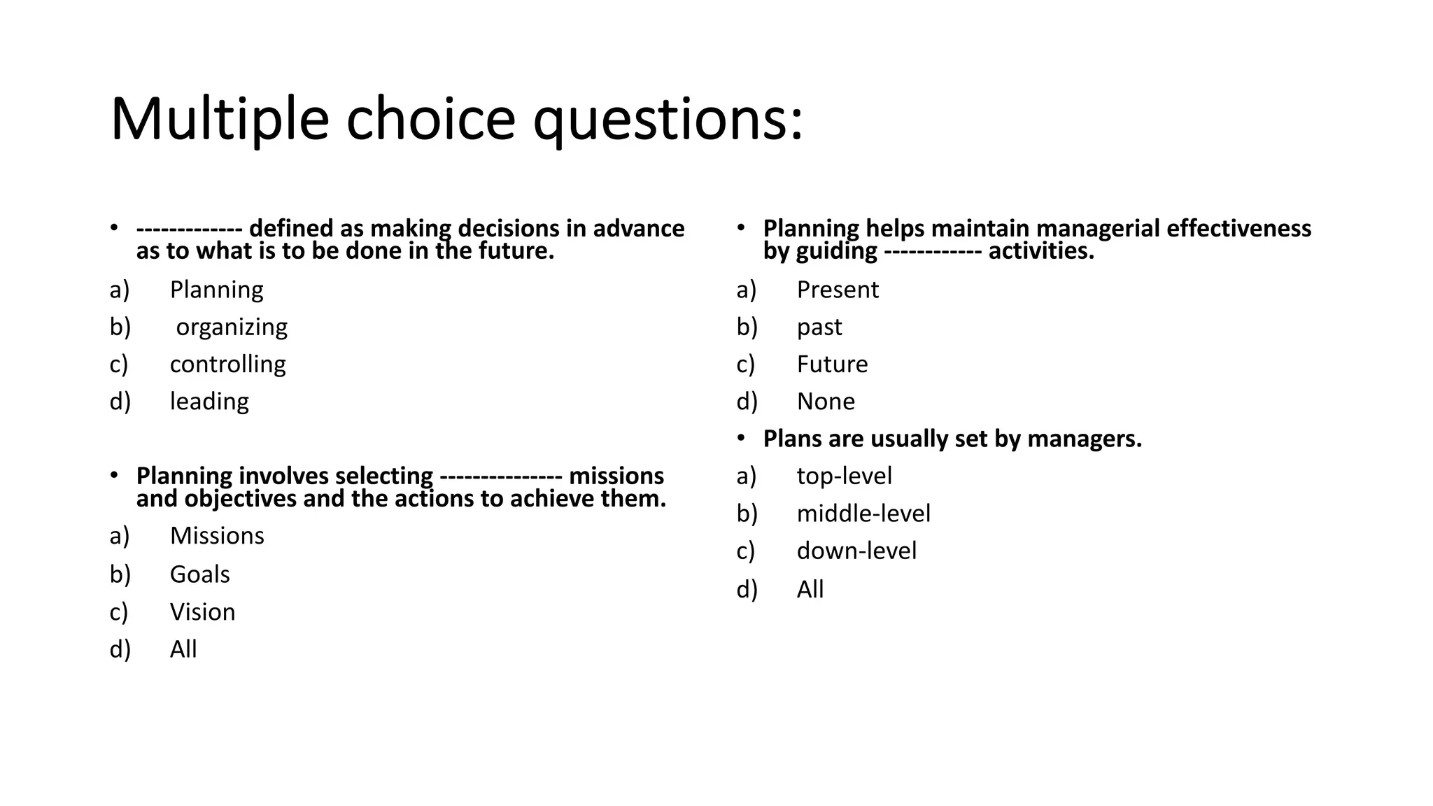 Multiple choice questions:
• ------------- defined as making decisions in advance
as to what is to be done in the future.
a) Planning
b) organizing
c) controlling
d) leading
• Planning involves selecting --------------- missions
and objectives and the actions to achieve them.
a) Missions
b) Goals
c) Vision
d) All
• Planning helps maintain managerial effectiveness
by guiding ------------ activities.
a) Present
b) past
c) Future
d) None
• Plans are usually set by managers.
a) top-level
b) middle-level
c) down-level
d) All
 