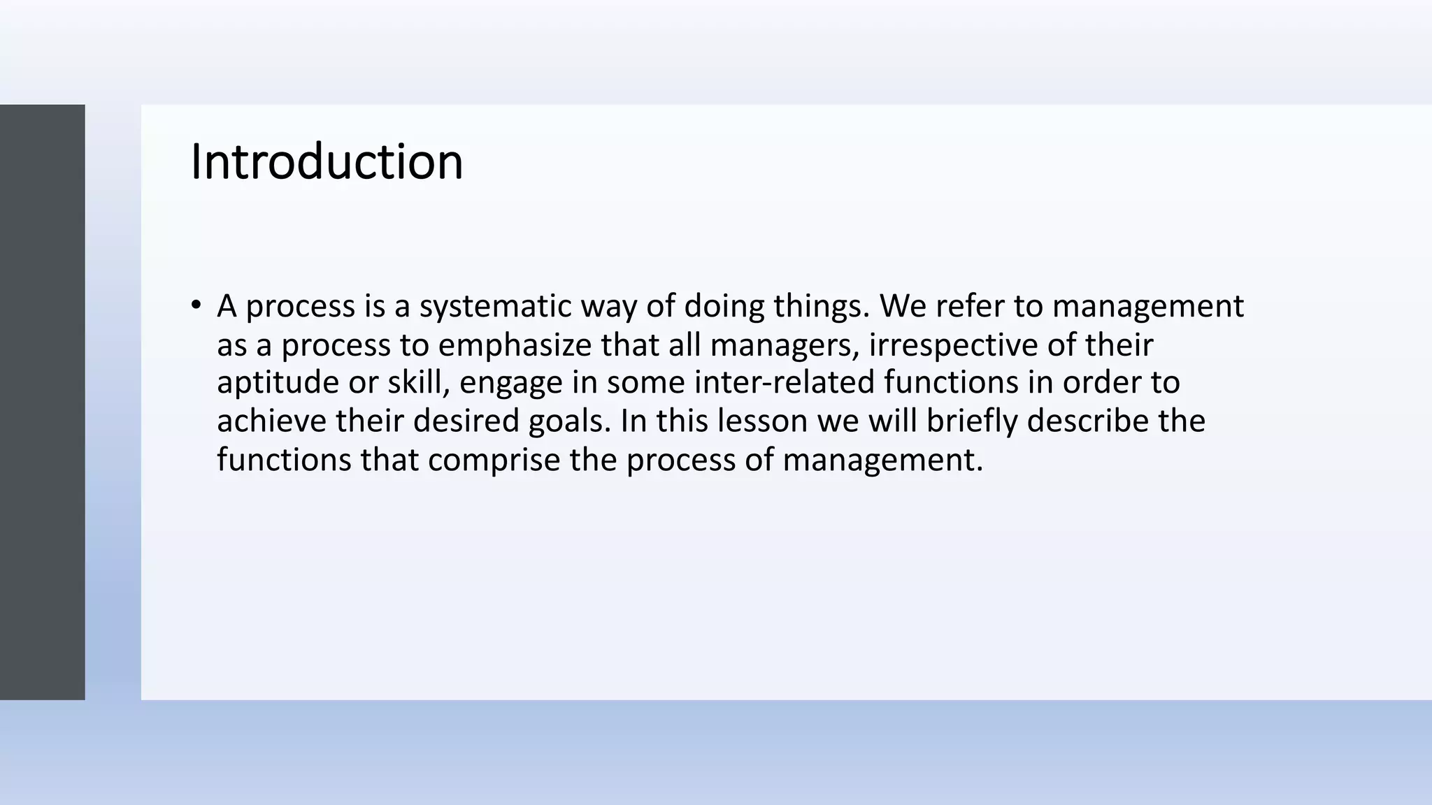 Introduction
• A process is a systematic way of doing things. We refer to management
as a process to emphasize that all managers, irrespective of their
aptitude or skill, engage in some inter-related functions in order to
achieve their desired goals. In this lesson we will briefly describe the
functions that comprise the process of management.
 