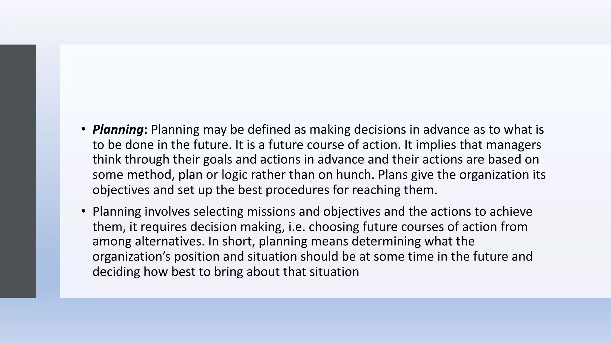 • Planning: Planning may be defined as making decisions in advance as to what is
to be done in the future. It is a future course of action. It implies that managers
think through their goals and actions in advance and their actions are based on
some method, plan or logic rather than on hunch. Plans give the organization its
objectives and set up the best procedures for reaching them.
• Planning involves selecting missions and objectives and the actions to achieve
them, it requires decision making, i.e. choosing future courses of action from
among alternatives. In short, planning means determining what the
organization’s position and situation should be at some time in the future and
deciding how best to bring about that situation
 