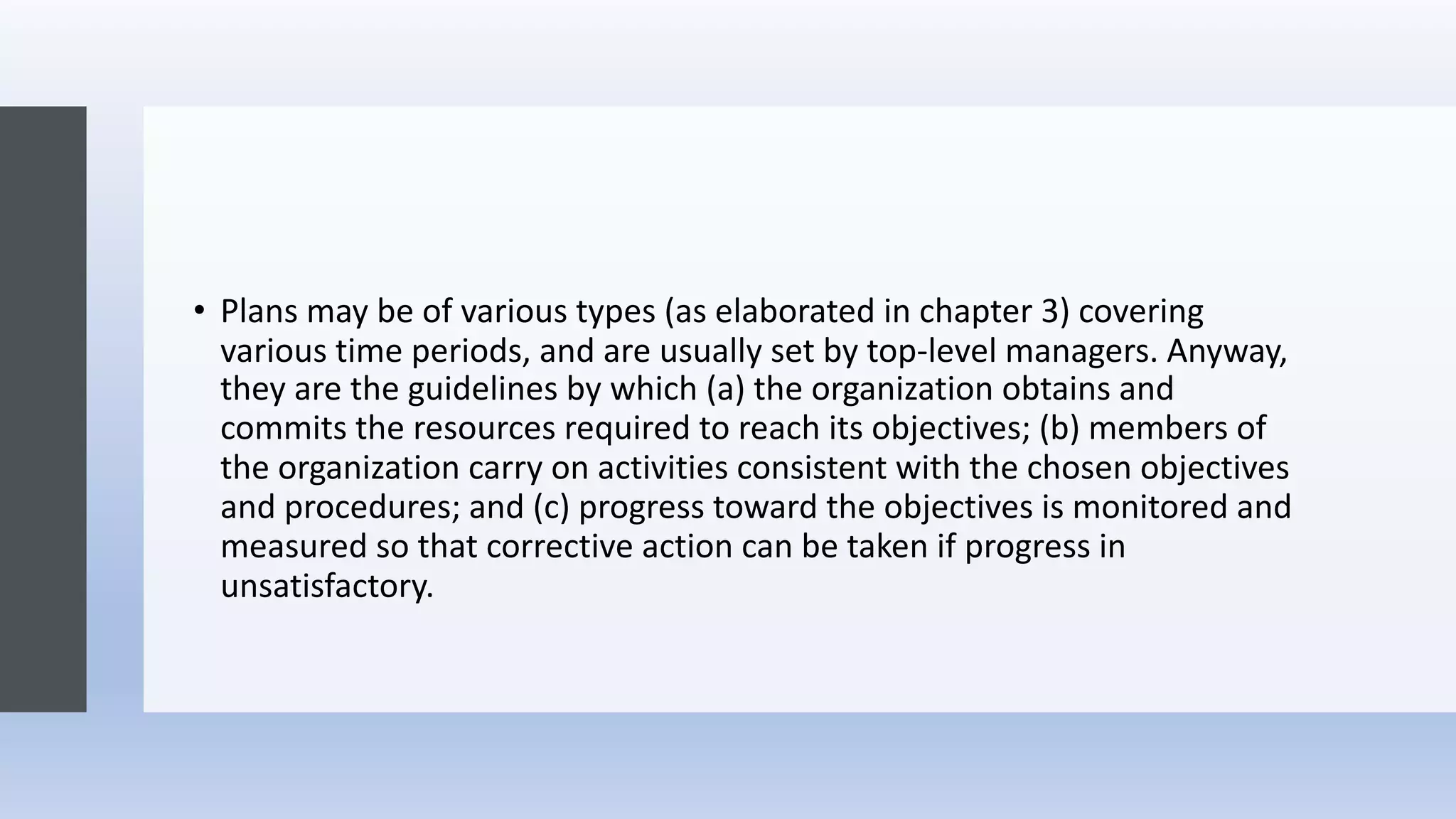 • Plans may be of various types (as elaborated in chapter 3) covering
various time periods, and are usually set by top-level managers. Anyway,
they are the guidelines by which (a) the organization obtains and
commits the resources required to reach its objectives; (b) members of
the organization carry on activities consistent with the chosen objectives
and procedures; and (c) progress toward the objectives is monitored and
measured so that corrective action can be taken if progress in
unsatisfactory.
 