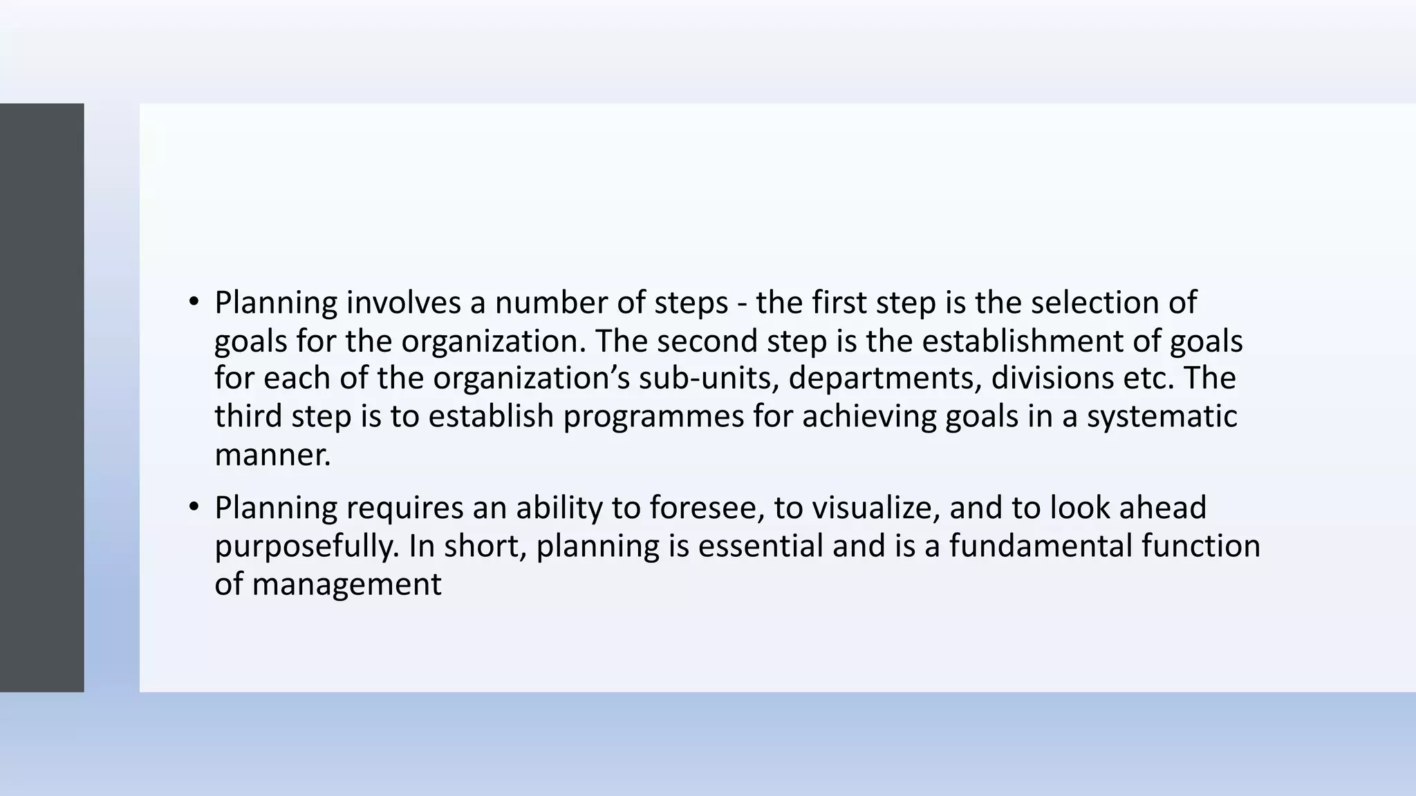 • Planning involves a number of steps - the first step is the selection of
goals for the organization. The second step is the establishment of goals
for each of the organization’s sub-units, departments, divisions etc. The
third step is to establish programmes for achieving goals in a systematic
manner.
• Planning requires an ability to foresee, to visualize, and to look ahead
purposefully. In short, planning is essential and is a fundamental function
of management
 