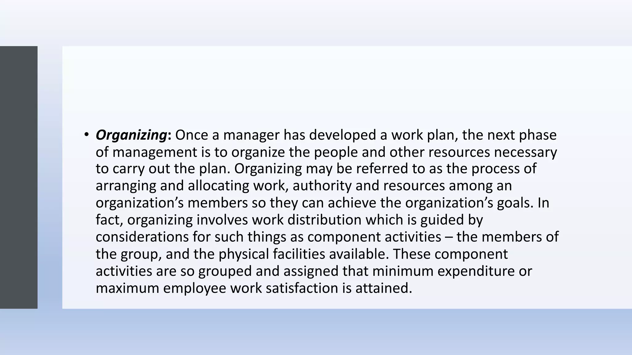 • Organizing: Once a manager has developed a work plan, the next phase
of management is to organize the people and other resources necessary
to carry out the plan. Organizing may be referred to as the process of
arranging and allocating work, authority and resources among an
organization’s members so they can achieve the organization’s goals. In
fact, organizing involves work distribution which is guided by
considerations for such things as component activities – the members of
the group, and the physical facilities available. These component
activities are so grouped and assigned that minimum expenditure or
maximum employee work satisfaction is attained.
 