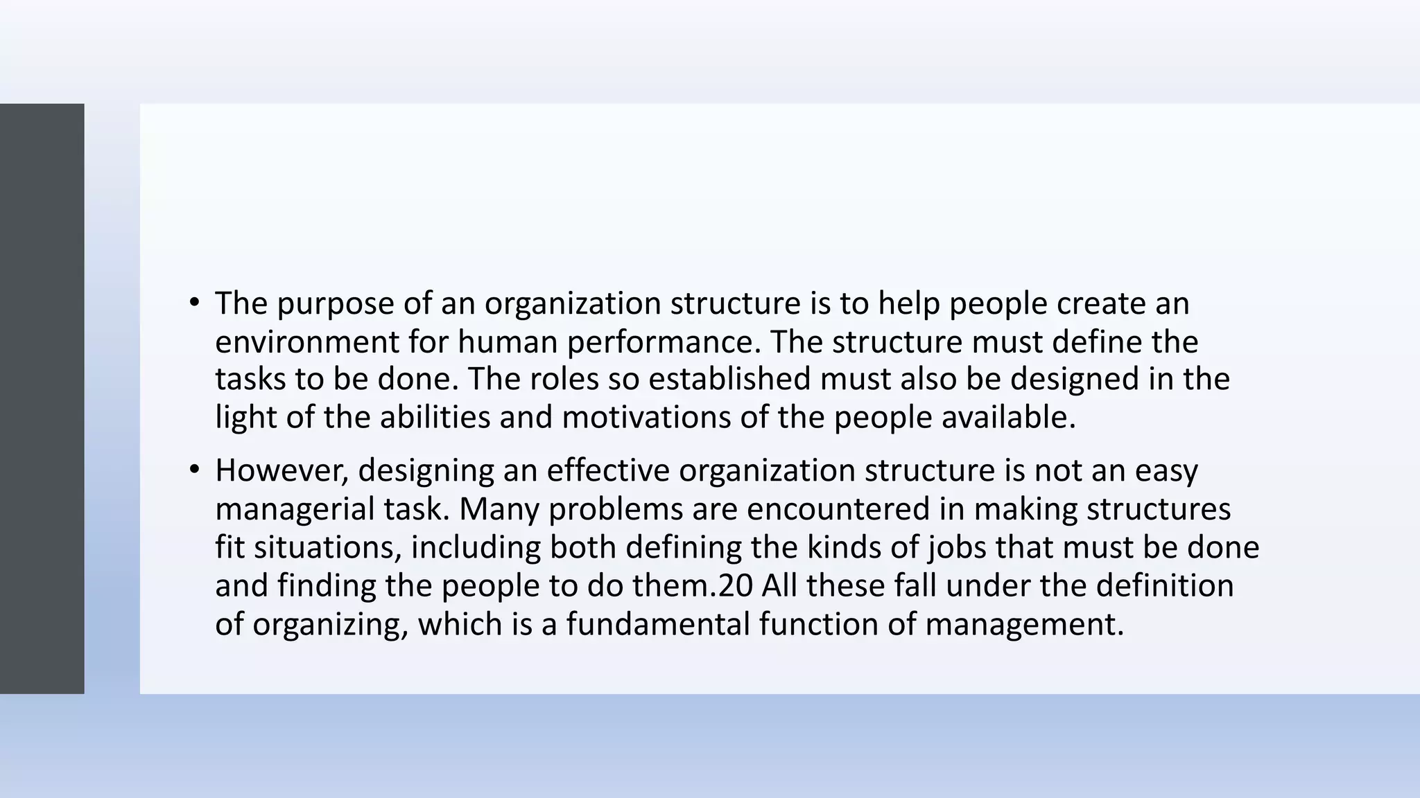 • The purpose of an organization structure is to help people create an
environment for human performance. The structure must define the
tasks to be done. The roles so established must also be designed in the
light of the abilities and motivations of the people available.
• However, designing an effective organization structure is not an easy
managerial task. Many problems are encountered in making structures
fit situations, including both defining the kinds of jobs that must be done
and finding the people to do them.20 All these fall under the definition
of organizing, which is a fundamental function of management.
 