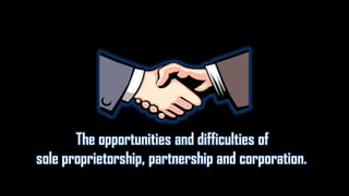 The opportunities and difficulties of
sole proprietorship, partnership and corporation.
 