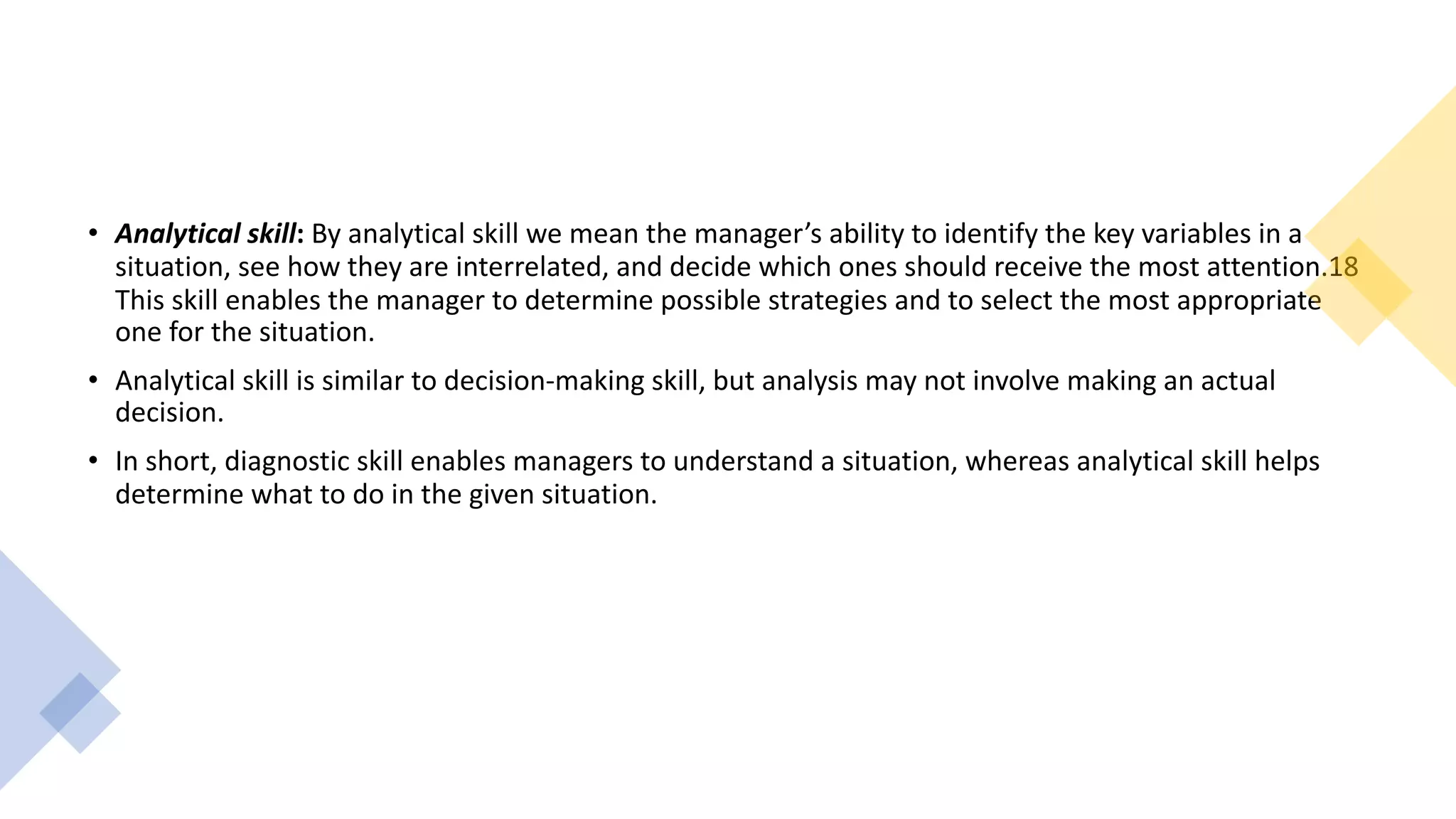 • Analytical skill: By analytical skill we mean the manager’s ability to identify the key variables in a
situation, see how they are interrelated, and decide which ones should receive the most attention.18
This skill enables the manager to determine possible strategies and to select the most appropriate
one for the situation.
• Analytical skill is similar to decision-making skill, but analysis may not involve making an actual
decision.
• In short, diagnostic skill enables managers to understand a situation, whereas analytical skill helps
determine what to do in the given situation.
 