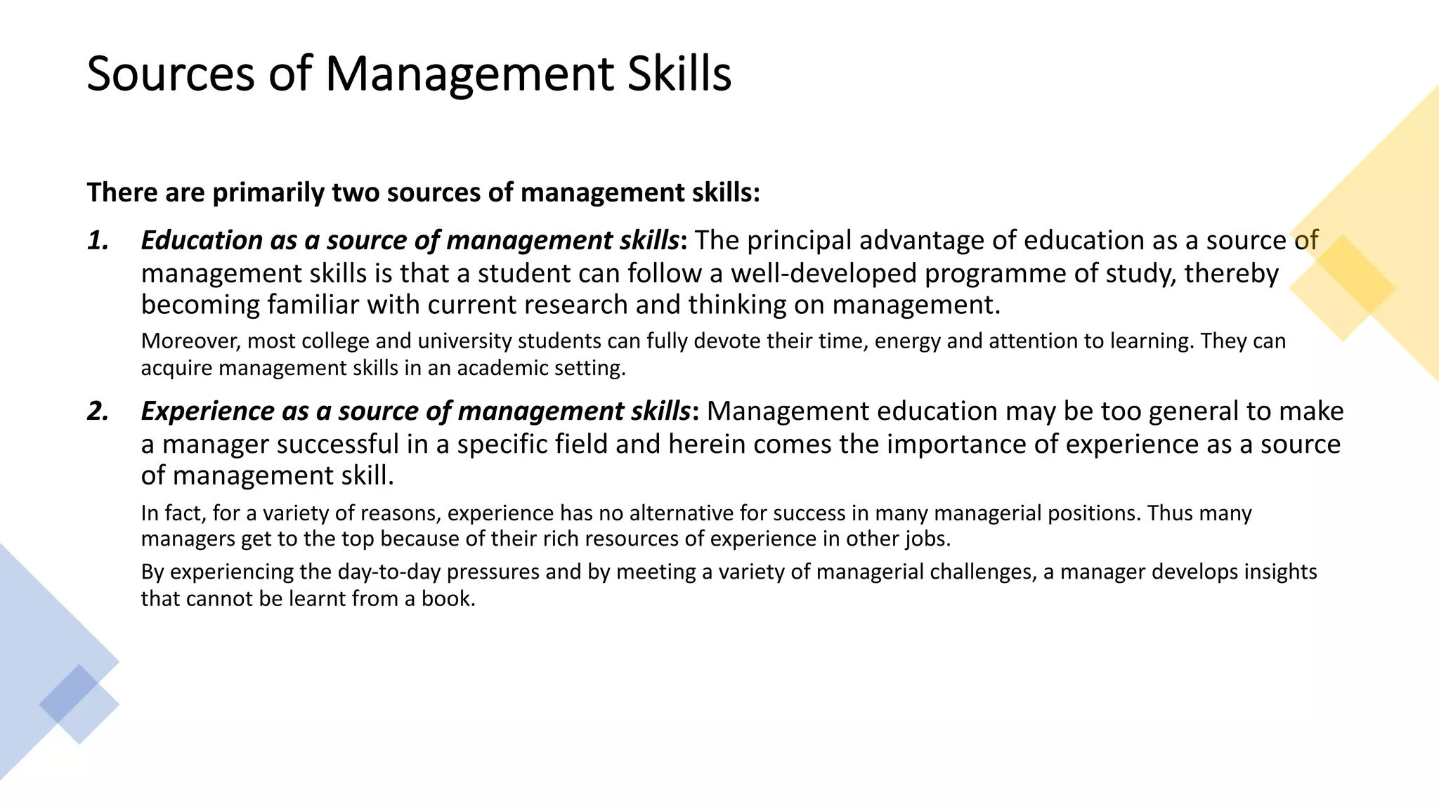 Sources of Management Skills
There are primarily two sources of management skills:
1. Education as a source of management skills: The principal advantage of education as a source of
management skills is that a student can follow a well-developed programme of study, thereby
becoming familiar with current research and thinking on management.
Moreover, most college and university students can fully devote their time, energy and attention to learning. They can
acquire management skills in an academic setting.
2. Experience as a source of management skills: Management education may be too general to make
a manager successful in a specific field and herein comes the importance of experience as a source
of management skill.
In fact, for a variety of reasons, experience has no alternative for success in many managerial positions. Thus many
managers get to the top because of their rich resources of experience in other jobs.
By experiencing the day-to-day pressures and by meeting a variety of managerial challenges, a manager develops insights
that cannot be learnt from a book.
 