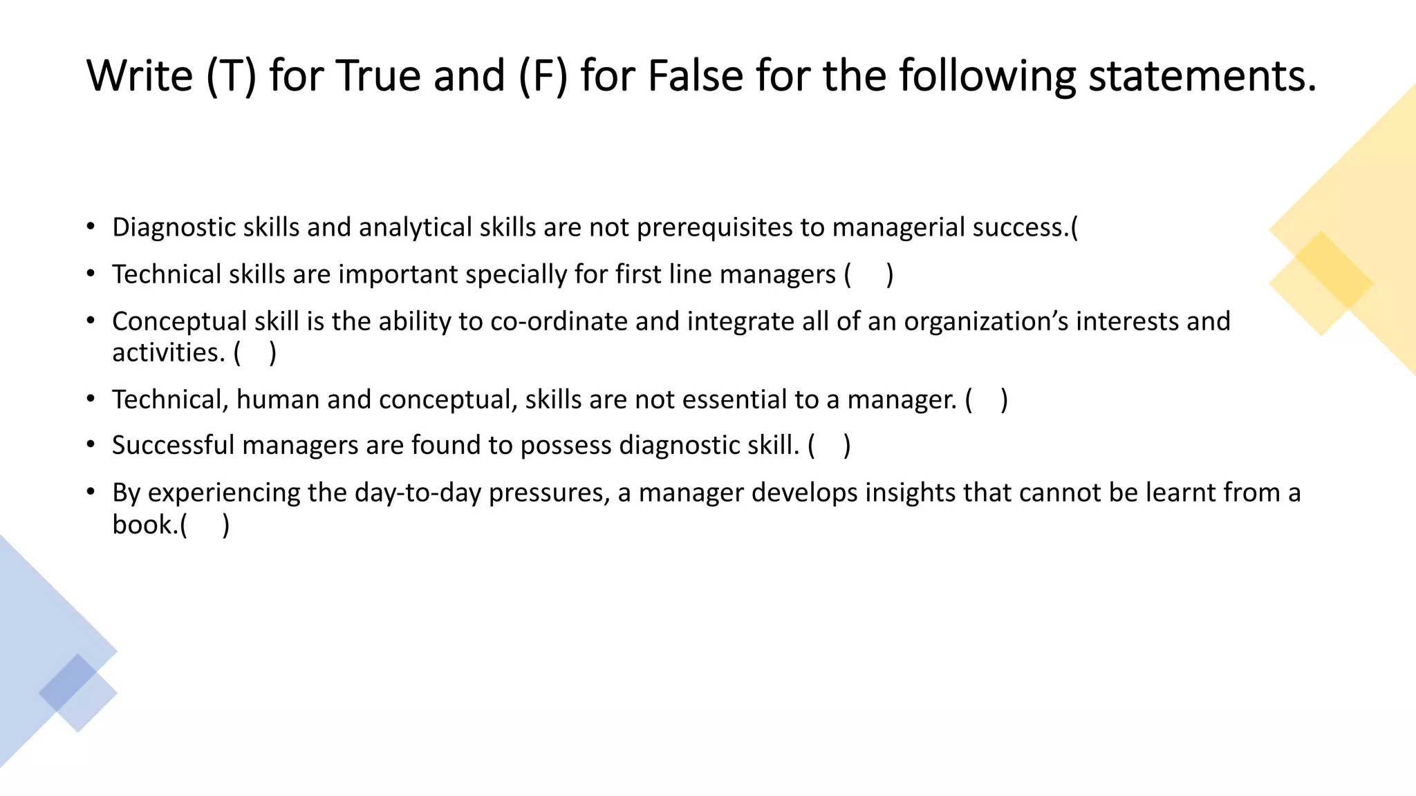 Write (T) for True and (F) for False for the following statements.
• Diagnostic skills and analytical skills are not prerequisites to managerial success.(
• Technical skills are important specially for first line managers ( )
• Conceptual skill is the ability to co-ordinate and integrate all of an organization’s interests and
activities. ( )
• Technical, human and conceptual, skills are not essential to a manager. ( )
• Successful managers are found to possess diagnostic skill. ( )
• By experiencing the day-to-day pressures, a manager develops insights that cannot be learnt from a
book.( )
 