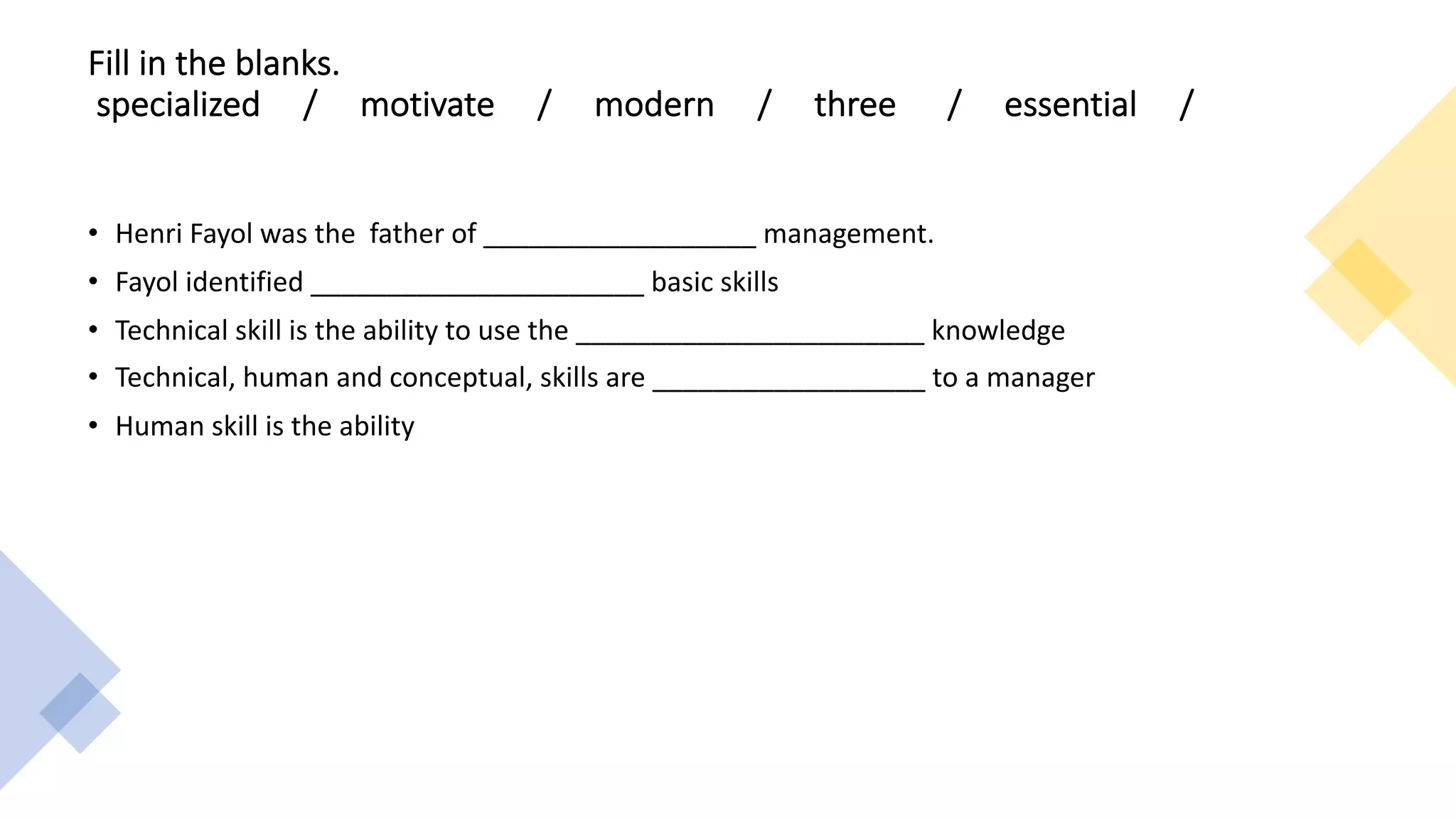 Fill in the blanks.
specialized / motivate / modern / three / essential /
• Henri Fayol was the father of __________________ management.
• Fayol identified ______________________ basic skills
• Technical skill is the ability to use the _______________________ knowledge
• Technical, human and conceptual, skills are __________________ to a manager
• Human skill is the ability
 