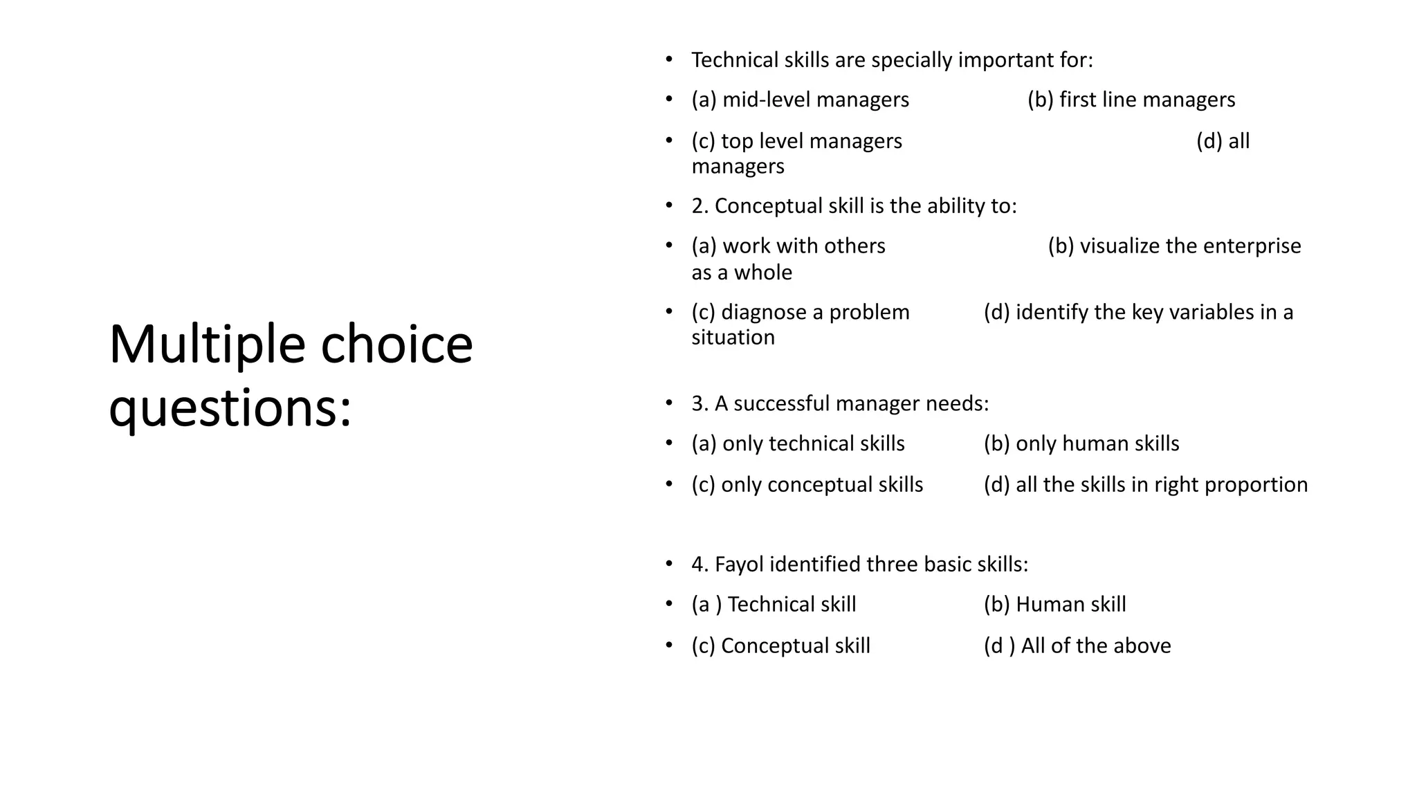 Multiple choice
questions:
• Technical skills are specially important for:
• (a) mid-level managers (b) first line managers
• (c) top level managers (d) all
managers
• 2. Conceptual skill is the ability to:
• (a) work with others (b) visualize the enterprise
as a whole
• (c) diagnose a problem (d) identify the key variables in a
situation
• 3. A successful manager needs:
• (a) only technical skills (b) only human skills
• (c) only conceptual skills (d) all the skills in right proportion
• 4. Fayol identified three basic skills:
• (a ) Technical skill (b) Human skill
• (c) Conceptual skill (d ) All of the above
 