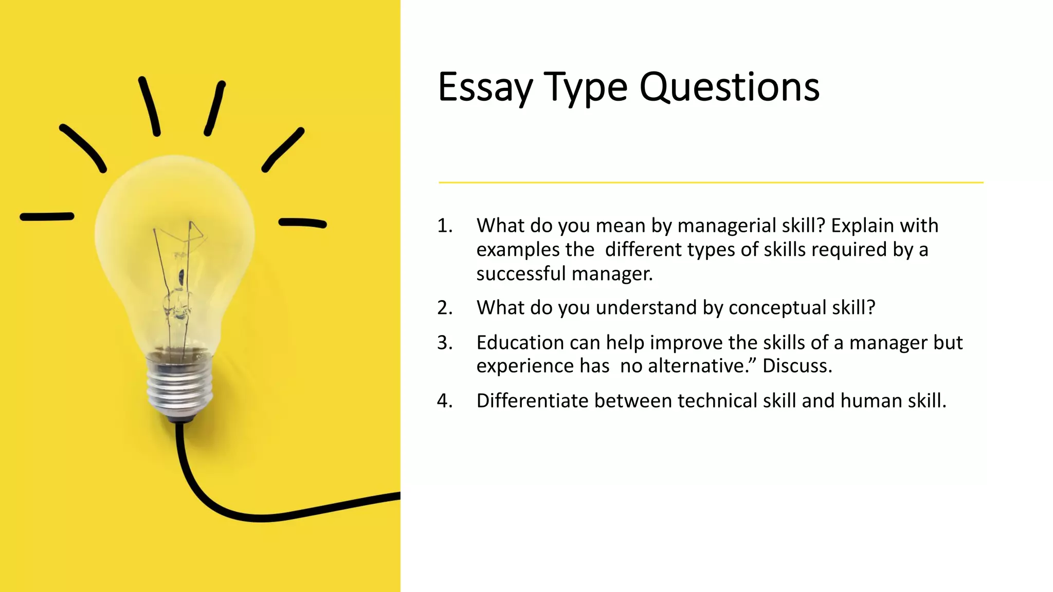 Essay Type Questions
1. What do you mean by managerial skill? Explain with
examples the different types of skills required by a
successful manager.
2. What do you understand by conceptual skill?
3. Education can help improve the skills of a manager but
experience has no alternative.” Discuss.
4. Differentiate between technical skill and human skill.
 