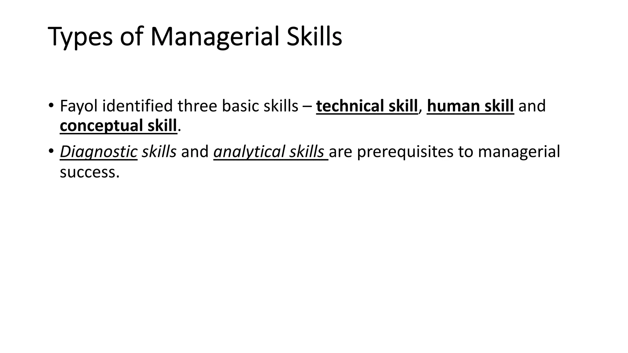 Types of Managerial Skills
• Fayol identified three basic skills – technical skill, human skill and
conceptual skill.
• Diagnostic skills and analytical skills are prerequisites to managerial
success.
 