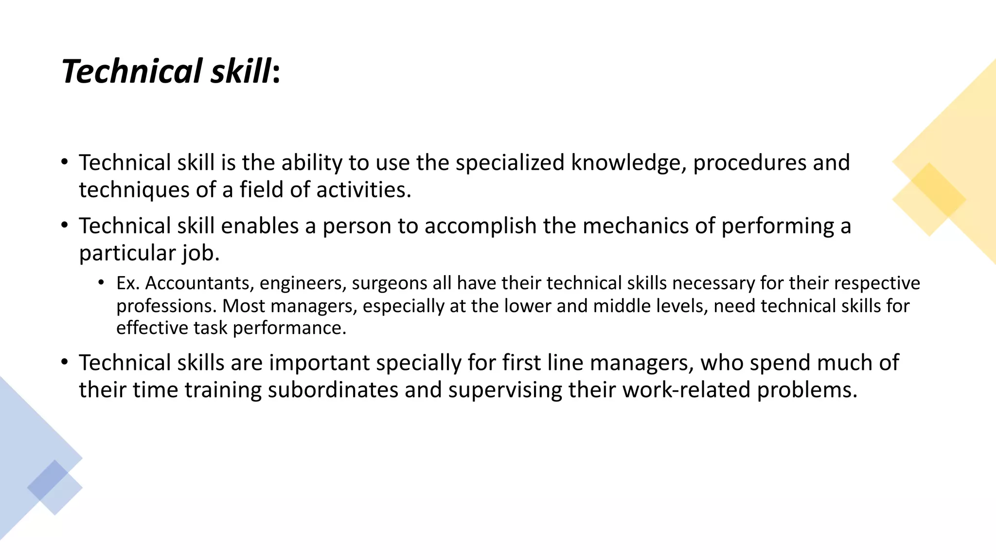 Technical skill:
• Technical skill is the ability to use the specialized knowledge, procedures and
techniques of a field of activities.
• Technical skill enables a person to accomplish the mechanics of performing a
particular job.
• Ex. Accountants, engineers, surgeons all have their technical skills necessary for their respective
professions. Most managers, especially at the lower and middle levels, need technical skills for
effective task performance.
• Technical skills are important specially for first line managers, who spend much of
their time training subordinates and supervising their work-related problems.
 