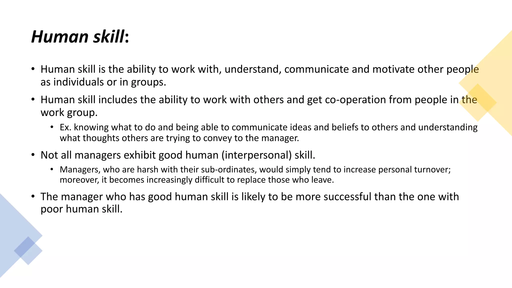 Human skill:
• Human skill is the ability to work with, understand, communicate and motivate other people
as individuals or in groups.
• Human skill includes the ability to work with others and get co-operation from people in the
work group.
• Ex. knowing what to do and being able to communicate ideas and beliefs to others and understanding
what thoughts others are trying to convey to the manager.
• Not all managers exhibit good human (interpersonal) skill.
• Managers, who are harsh with their sub-ordinates, would simply tend to increase personal turnover;
moreover, it becomes increasingly difficult to replace those who leave.
• The manager who has good human skill is likely to be more successful than the one with
poor human skill.
 