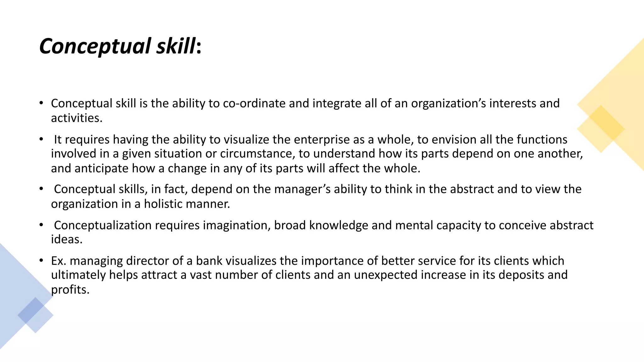 Conceptual skill:
• Conceptual skill is the ability to co-ordinate and integrate all of an organization’s interests and
activities.
• It requires having the ability to visualize the enterprise as a whole, to envision all the functions
involved in a given situation or circumstance, to understand how its parts depend on one another,
and anticipate how a change in any of its parts will affect the whole.
• Conceptual skills, in fact, depend on the manager’s ability to think in the abstract and to view the
organization in a holistic manner.
• Conceptualization requires imagination, broad knowledge and mental capacity to conceive abstract
ideas.
• Ex. managing director of a bank visualizes the importance of better service for its clients which
ultimately helps attract a vast number of clients and an unexpected increase in its deposits and
profits.
 