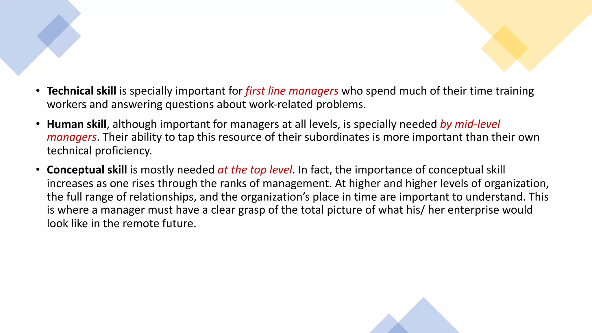 • Technical skill is specially important for first line managers who spend much of their time training
workers and answering questions about work-related problems.
• Human skill, although important for managers at all levels, is specially needed by mid-level
managers. Their ability to tap this resource of their subordinates is more important than their own
technical proficiency.
• Conceptual skill is mostly needed at the top level. In fact, the importance of conceptual skill
increases as one rises through the ranks of management. At higher and higher levels of organization,
the full range of relationships, and the organization’s place in time are important to understand. This
is where a manager must have a clear grasp of the total picture of what his/ her enterprise would
look like in the remote future.
 