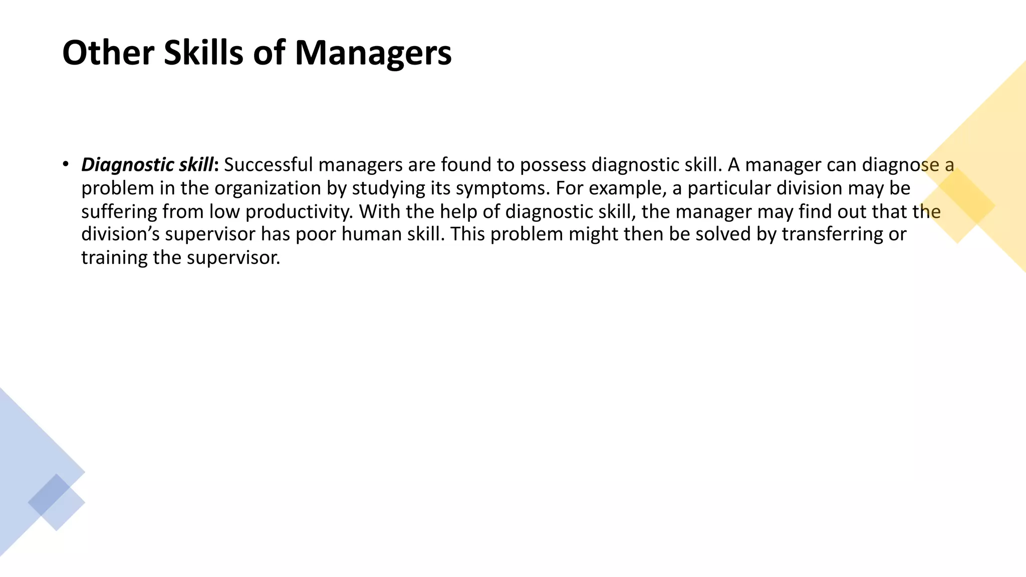 Other Skills of Managers
• Diagnostic skill: Successful managers are found to possess diagnostic skill. A manager can diagnose a
problem in the organization by studying its symptoms. For example, a particular division may be
suffering from low productivity. With the help of diagnostic skill, the manager may find out that the
division’s supervisor has poor human skill. This problem might then be solved by transferring or
training the supervisor.
 