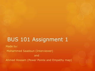 BUS 101 Assignment 1
Made by:
Mohammed Saadoun (Interviewer)
and
Ahmed Hossam (Power Pointe and Empathy map)
 