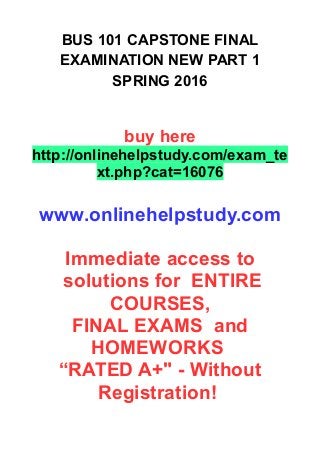 BUS 101 CAPSTONE FINAL
EXAMINATION NEW PART 1
SPRING 2016
buy here
http://onlinehelpstudy.com/exam_te
xt.php?cat=16076
www.onlinehelpstudy.com
Immediate access to
solutions for ENTIRE
COURSES,
FINAL EXAMS and
HOMEWORKS
“RATED A+" - Without
Registration!
 