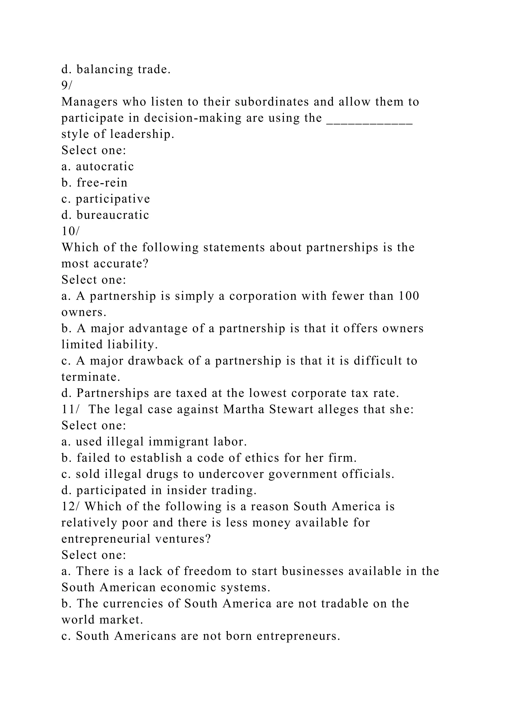 d. balancing trade.
9/
Managers who listen to their subordinates and allow them to
participate in decision-making are using the ____________
style of leadership.
Select one:
a. autocratic
b. free-rein
c. participative
d. bureaucratic
10/
Which of the following statements about partnerships is the
most accurate?
Select one:
a. A partnership is simply a corporation with fewer than 100
owners.
b. A major advantage of a partnership is that it offers owners
limited liability.
c. A major drawback of a partnership is that it is difficult to
terminate.
d. Partnerships are taxed at the lowest corporate tax rate.
11/ The legal case against Martha Stewart alleges that she:
Select one:
a. used illegal immigrant labor.
b. failed to establish a code of ethics for her firm.
c. sold illegal drugs to undercover government officials.
d. participated in insider trading.
12/ Which of the following is a reason South America is
relatively poor and there is less money available for
entrepreneurial ventures?
Select one:
a. There is a lack of freedom to start businesses available in the
South American economic systems.
b. The currencies of South America are not tradable on the
world market.
c. South Americans are not born entrepreneurs.
 