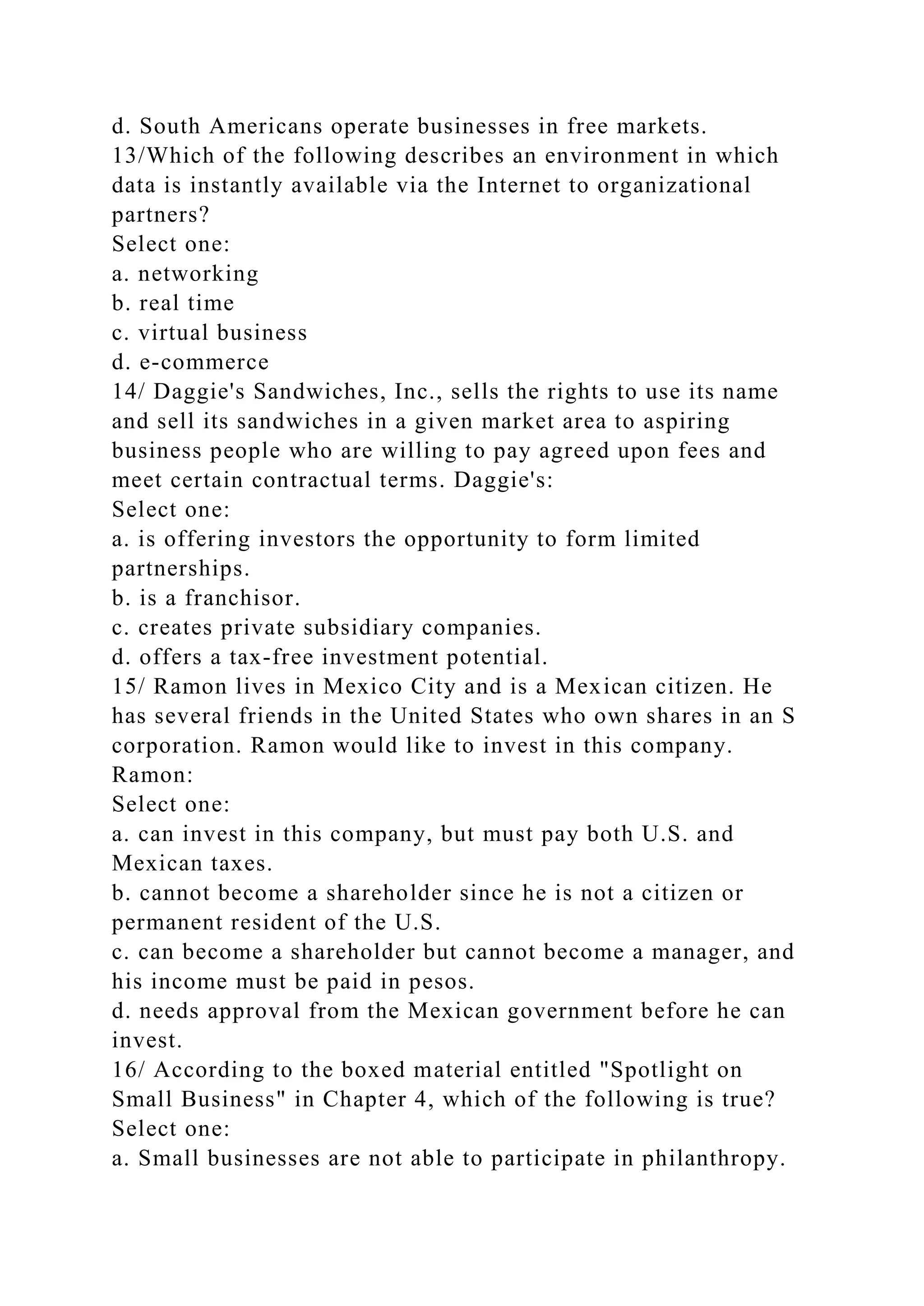 d. South Americans operate businesses in free markets.
13/Which of the following describes an environment in which
data is instantly available via the Internet to organizational
partners?
Select one:
a. networking
b. real time
c. virtual business
d. e-commerce
14/ Daggie's Sandwiches, Inc., sells the rights to use its name
and sell its sandwiches in a given market area to aspiring
business people who are willing to pay agreed upon fees and
meet certain contractual terms. Daggie's:
Select one:
a. is offering investors the opportunity to form limited
partnerships.
b. is a franchisor.
c. creates private subsidiary companies.
d. offers a tax-free investment potential.
15/ Ramon lives in Mexico City and is a Mexican citizen. He
has several friends in the United States who own shares in an S
corporation. Ramon would like to invest in this company.
Ramon:
Select one:
a. can invest in this company, but must pay both U.S. and
Mexican taxes.
b. cannot become a shareholder since he is not a citizen or
permanent resident of the U.S.
c. can become a shareholder but cannot become a manager, and
his income must be paid in pesos.
d. needs approval from the Mexican government before he can
invest.
16/ According to the boxed material entitled "Spotlight on
Small Business" in Chapter 4, which of the following is true?
Select one:
a. Small businesses are not able to participate in philanthropy.
 