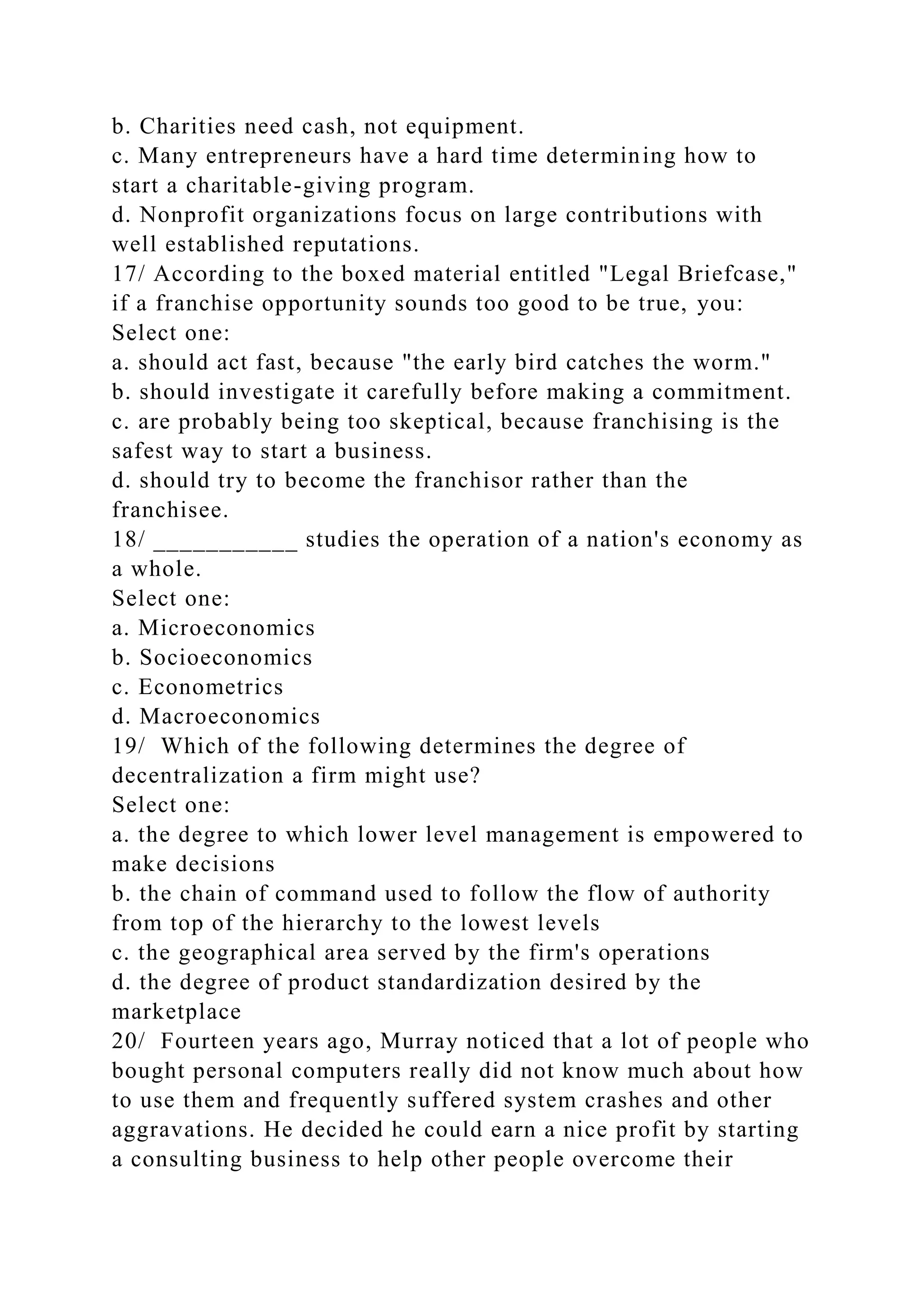 b. Charities need cash, not equipment.
c. Many entrepreneurs have a hard time determining how to
start a charitable-giving program.
d. Nonprofit organizations focus on large contributions with
well established reputations.
17/ According to the boxed material entitled "Legal Briefcase,"
if a franchise opportunity sounds too good to be true, you:
Select one:
a. should act fast, because "the early bird catches the worm."
b. should investigate it carefully before making a commitment.
c. are probably being too skeptical, because franchising is the
safest way to start a business.
d. should try to become the franchisor rather than the
franchisee.
18/ ___________ studies the operation of a nation's economy as
a whole.
Select one:
a. Microeconomics
b. Socioeconomics
c. Econometrics
d. Macroeconomics
19/ Which of the following determines the degree of
decentralization a firm might use?
Select one:
a. the degree to which lower level management is empowered to
make decisions
b. the chain of command used to follow the flow of authority
from top of the hierarchy to the lowest levels
c. the geographical area served by the firm's operations
d. the degree of product standardization desired by the
marketplace
20/ Fourteen years ago, Murray noticed that a lot of people who
bought personal computers really did not know much about how
to use them and frequently suffered system crashes and other
aggravations. He decided he could earn a nice profit by starting
a consulting business to help other people overcome their
 