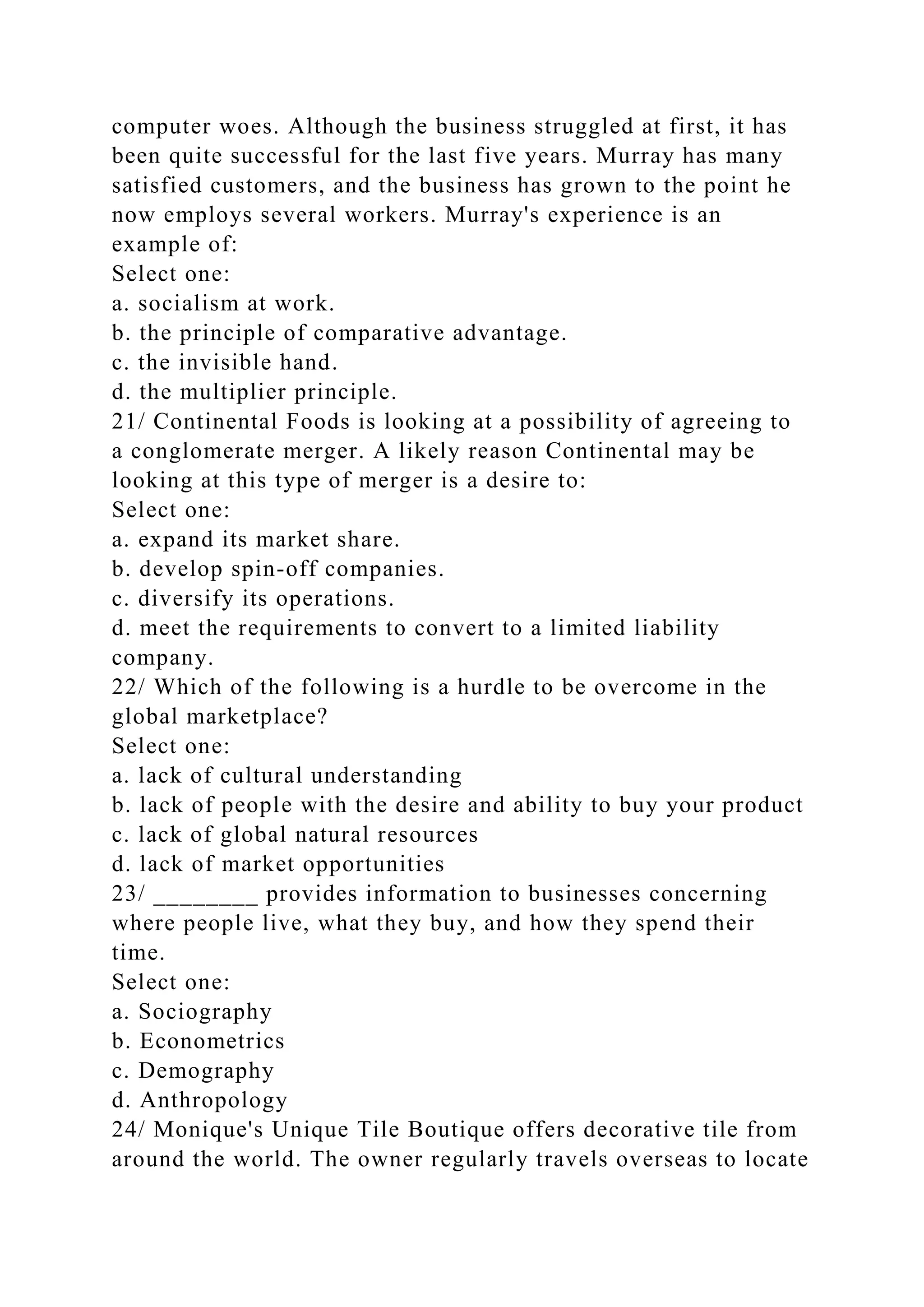 computer woes. Although the business struggled at first, it has
been quite successful for the last five years. Murray has many
satisfied customers, and the business has grown to the point he
now employs several workers. Murray's experience is an
example of:
Select one:
a. socialism at work.
b. the principle of comparative advantage.
c. the invisible hand.
d. the multiplier principle.
21/ Continental Foods is looking at a possibility of agreeing to
a conglomerate merger. A likely reason Continental may be
looking at this type of merger is a desire to:
Select one:
a. expand its market share.
b. develop spin-off companies.
c. diversify its operations.
d. meet the requirements to convert to a limited liability
company.
22/ Which of the following is a hurdle to be overcome in the
global marketplace?
Select one:
a. lack of cultural understanding
b. lack of people with the desire and ability to buy your product
c. lack of global natural resources
d. lack of market opportunities
23/ ________ provides information to businesses concerning
where people live, what they buy, and how they spend their
time.
Select one:
a. Sociography
b. Econometrics
c. Demography
d. Anthropology
24/ Monique's Unique Tile Boutique offers decorative tile from
around the world. The owner regularly travels overseas to locate
 
