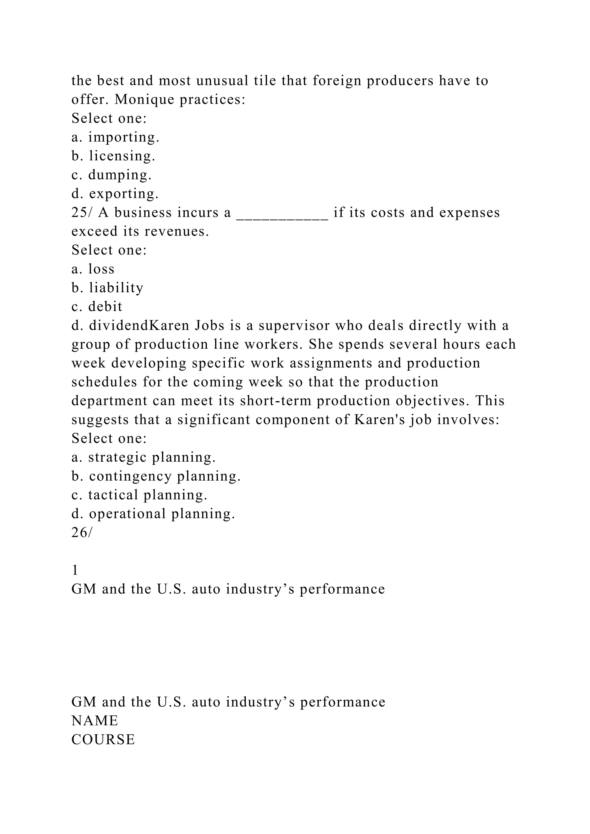 the best and most unusual tile that foreign producers have to
offer. Monique practices:
Select one:
a. importing.
b. licensing.
c. dumping.
d. exporting.
25/ A business incurs a ___________ if its costs and expenses
exceed its revenues.
Select one:
a. loss
b. liability
c. debit
d. dividendKaren Jobs is a supervisor who deals directly with a
group of production line workers. She spends several hours each
week developing specific work assignments and production
schedules for the coming week so that the production
department can meet its short-term production objectives. This
suggests that a significant component of Karen's job involves:
Select one:
a. strategic planning.
b. contingency planning.
c. tactical planning.
d. operational planning.
26/
1
GM and the U.S. auto industry’s performance
GM and the U.S. auto industry’s performance
NAME
COURSE
 