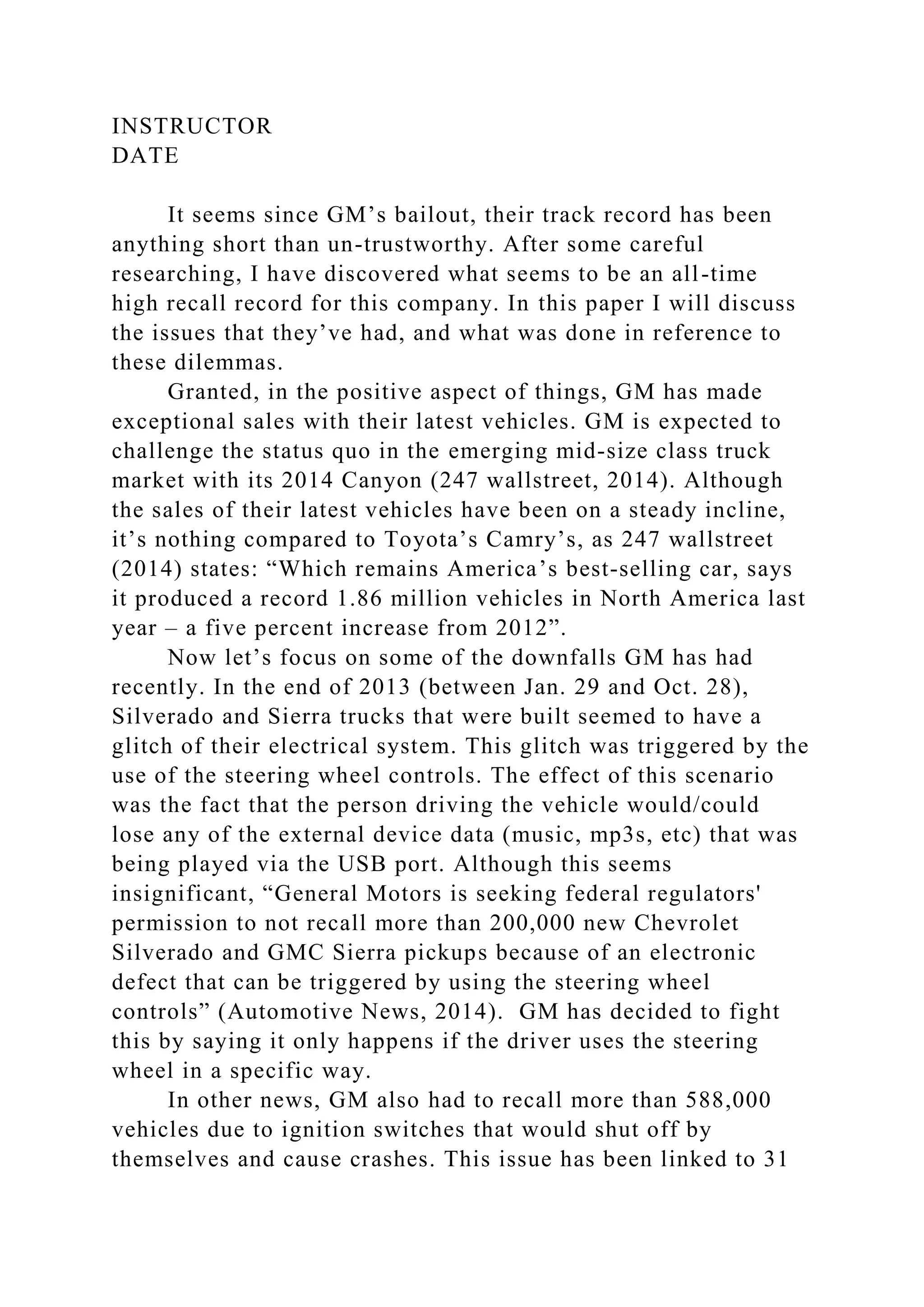 INSTRUCTOR
DATE
It seems since GM’s bailout, their track record has been
anything short than un-trustworthy. After some careful
researching, I have discovered what seems to be an all-time
high recall record for this company. In this paper I will discuss
the issues that they’ve had, and what was done in reference to
these dilemmas.
Granted, in the positive aspect of things, GM has made
exceptional sales with their latest vehicles. GM is expected to
challenge the status quo in the emerging mid-size class truck
market with its 2014 Canyon (247 wallstreet, 2014). Although
the sales of their latest vehicles have been on a steady incline,
it’s nothing compared to Toyota’s Camry’s, as 247 wallstreet
(2014) states: “Which remains America’s best-selling car, says
it produced a record 1.86 million vehicles in North America last
year – a five percent increase from 2012”.
Now let’s focus on some of the downfalls GM has had
recently. In the end of 2013 (between Jan. 29 and Oct. 28),
Silverado and Sierra trucks that were built seemed to have a
glitch of their electrical system. This glitch was triggered by the
use of the steering wheel controls. The effect of this scenario
was the fact that the person driving the vehicle would/could
lose any of the external device data (music, mp3s, etc) that was
being played via the USB port. Although this seems
insignificant, “General Motors is seeking federal regulators'
permission to not recall more than 200,000 new Chevrolet
Silverado and GMC Sierra pickups because of an electronic
defect that can be triggered by using the steering wheel
controls” (Automotive News, 2014). GM has decided to fight
this by saying it only happens if the driver uses the steering
wheel in a specific way.
In other news, GM also had to recall more than 588,000
vehicles due to ignition switches that would shut off by
themselves and cause crashes. This issue has been linked to 31
 