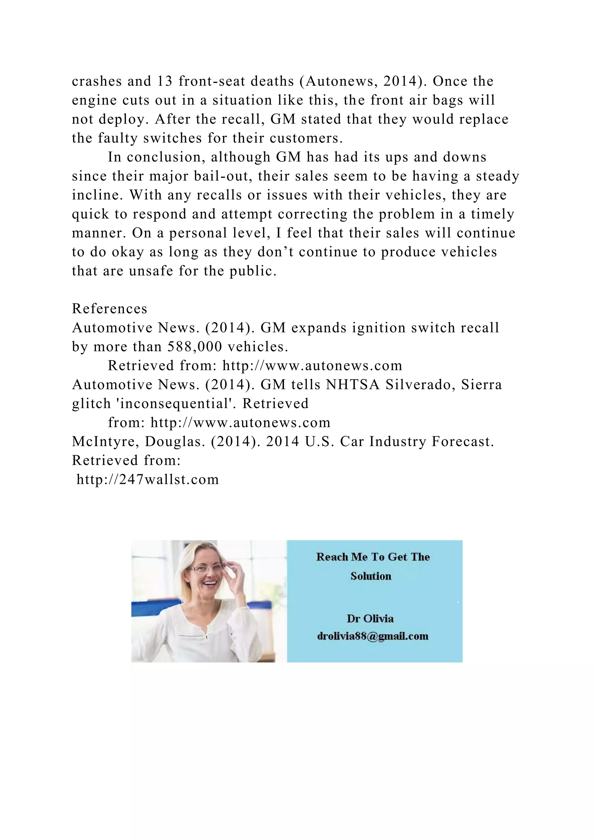 crashes and 13 front-seat deaths (Autonews, 2014). Once the
engine cuts out in a situation like this, the front air bags will
not deploy. After the recall, GM stated that they would replace
the faulty switches for their customers.
In conclusion, although GM has had its ups and downs
since their major bail-out, their sales seem to be having a steady
incline. With any recalls or issues with their vehicles, they are
quick to respond and attempt correcting the problem in a timely
manner. On a personal level, I feel that their sales will continue
to do okay as long as they don’t continue to produce vehicles
that are unsafe for the public.
References
Automotive News. (2014). GM expands ignition switch recall
by more than 588,000 vehicles.
Retrieved from: http://www.autonews.com
Automotive News. (2014). GM tells NHTSA Silverado, Sierra
glitch 'inconsequential'. Retrieved
from: http://www.autonews.com
McIntyre, Douglas. (2014). 2014 U.S. Car Industry Forecast.
Retrieved from:
http://247wallst.com
 