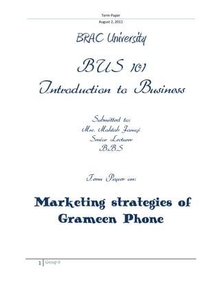 Term Paper
August 2, 2011
1 Group II
BRAC University
BUS 101
Introduction to Business
Submitted to:
Mrs. Mahtab Faruqi
Senior Lecturer
B.B.S
Term Paper on:
Marketing strategies of
Grameen Phone
 