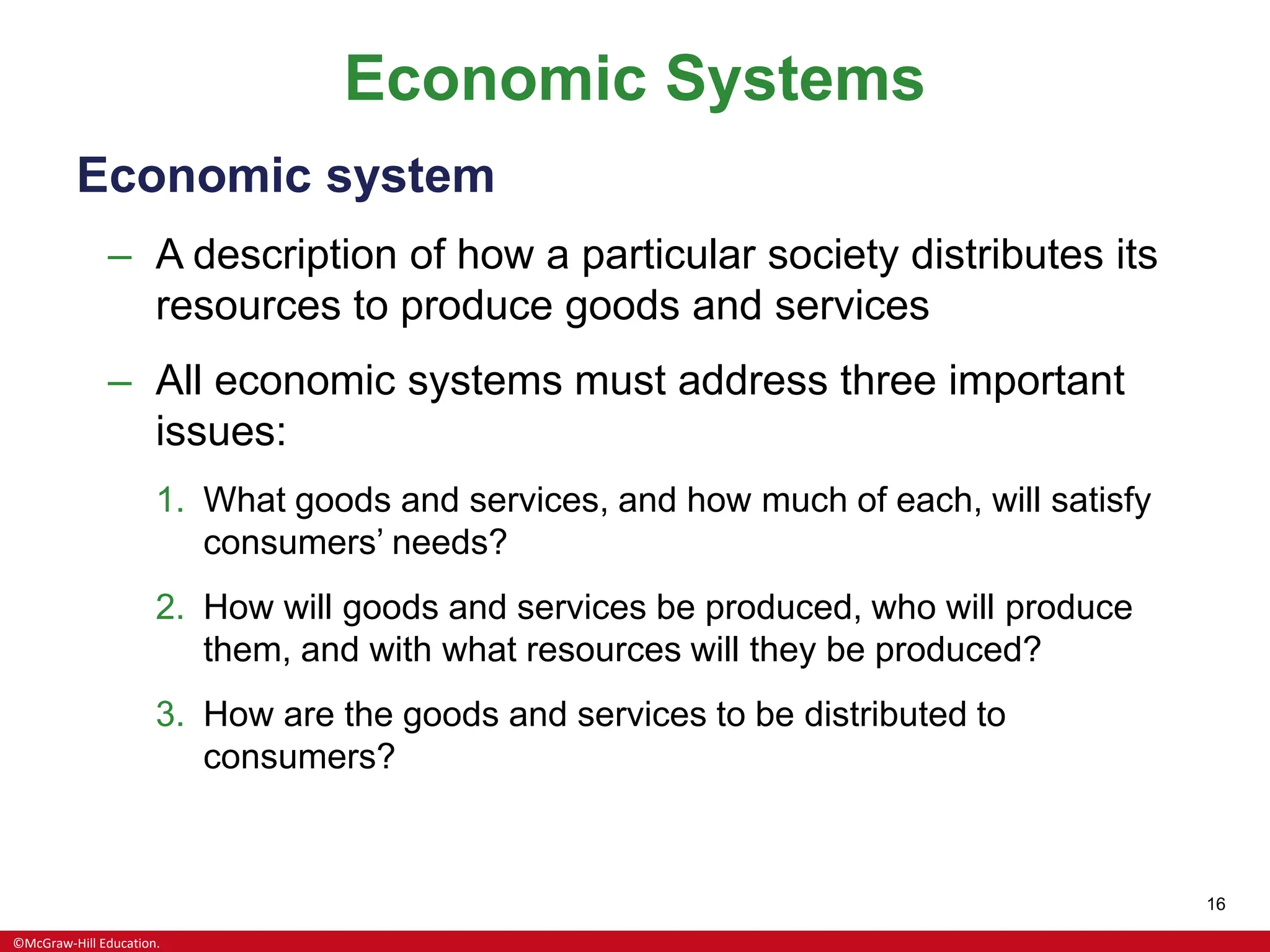 ©McGraw-Hill Education.
16
Economic Systems
Economic system
– A description of how a particular society distributes its
resources to produce goods and services
– All economic systems must address three important
issues:
1. What goods and services, and how much of each, will satisfy
consumers’ needs?
2. How will goods and services be produced, who will produce
them, and with what resources will they be produced?
3. How are the goods and services to be distributed to
consumers?
 