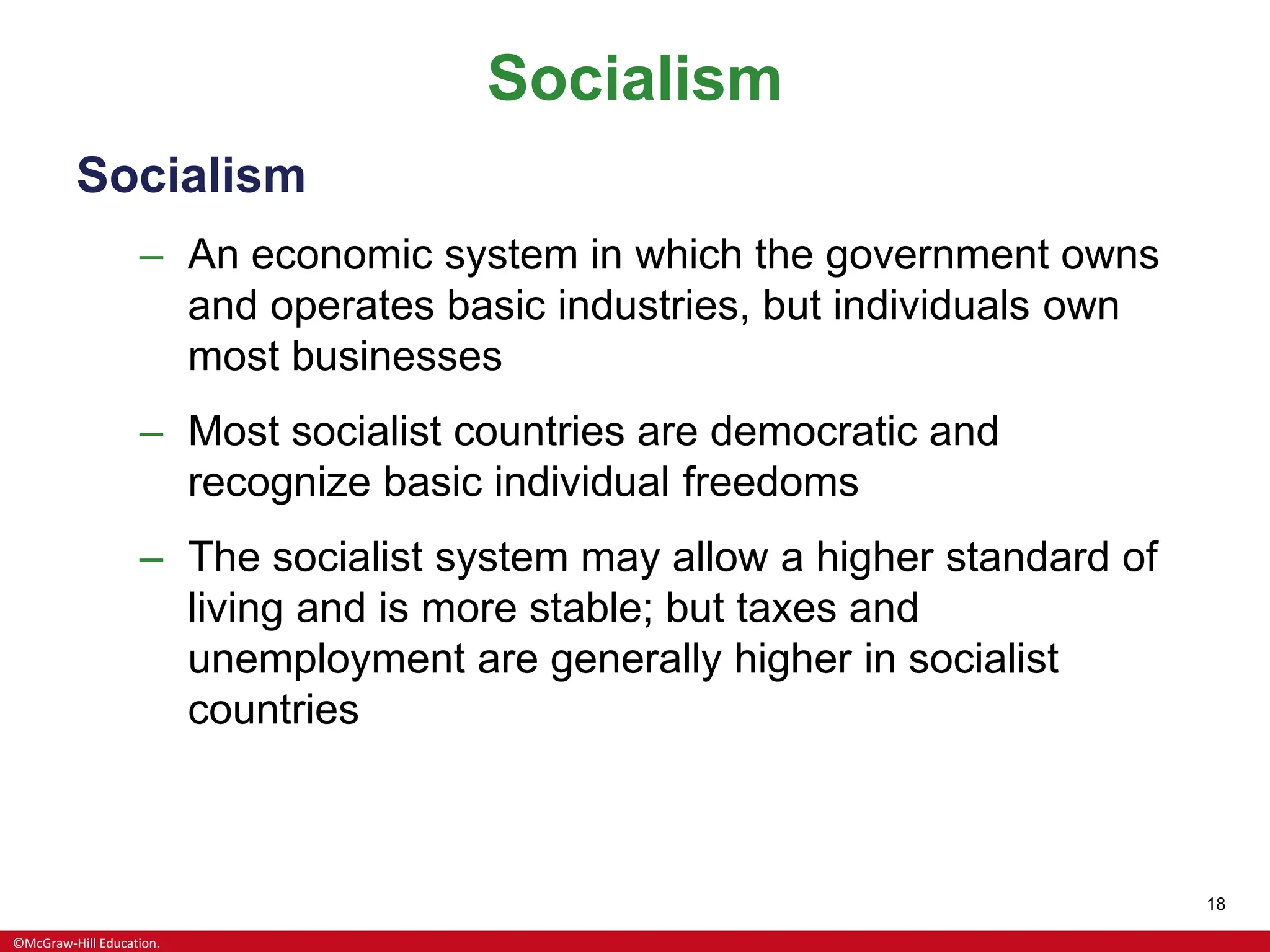 ©McGraw-Hill Education.
18
Socialism
Socialism
– An economic system in which the government owns
and operates basic industries, but individuals own
most businesses
– Most socialist countries are democratic and
recognize basic individual freedoms
– The socialist system may allow a higher standard of
living and is more stable; but taxes and
unemployment are generally higher in socialist
countries
 