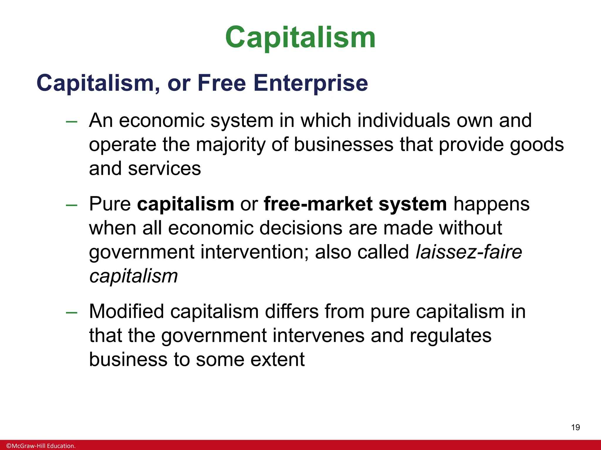 ©McGraw-Hill Education.
19
Capitalism
Capitalism, or Free Enterprise
– An economic system in which individuals own and
operate the majority of businesses that provide goods
and services
– Pure capitalism or free-market system happens
when all economic decisions are made without
government intervention; also called laissez-faire
capitalism
– Modified capitalism differs from pure capitalism in
that the government intervenes and regulates
business to some extent
 