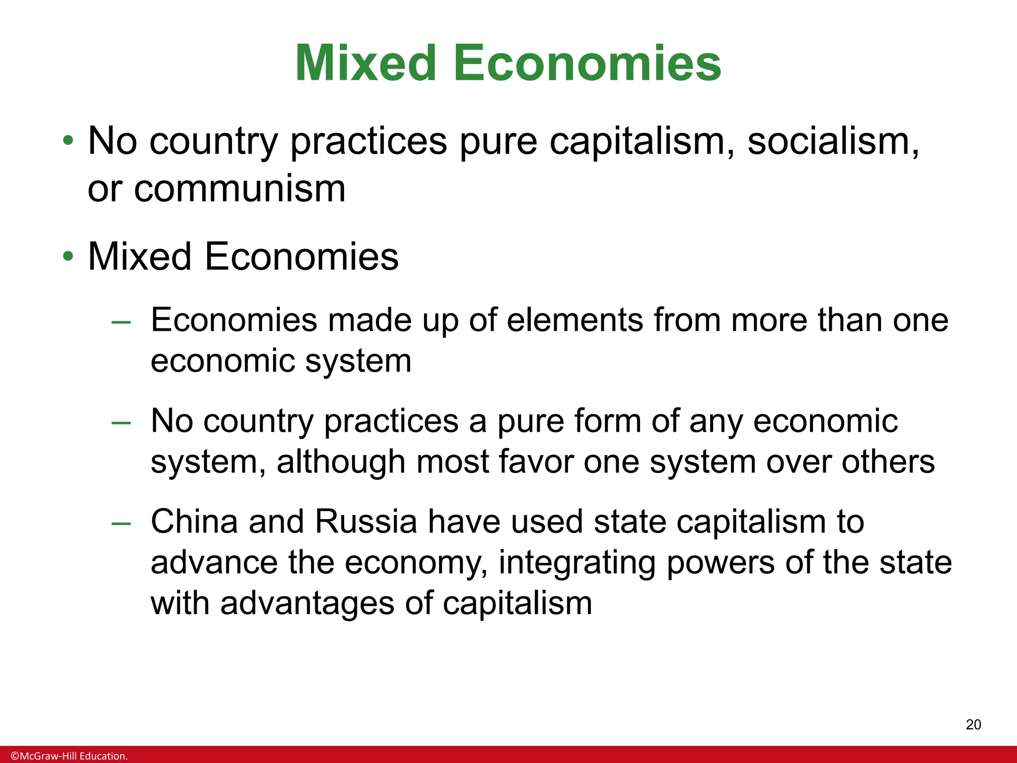 ©McGraw-Hill Education.
20
Mixed Economies
• No country practices pure capitalism, socialism,
or communism
• Mixed Economies
– Economies made up of elements from more than one
economic system
– No country practices a pure form of any economic
system, although most favor one system over others
– China and Russia have used state capitalism to
advance the economy, integrating powers of the state
with advantages of capitalism
 