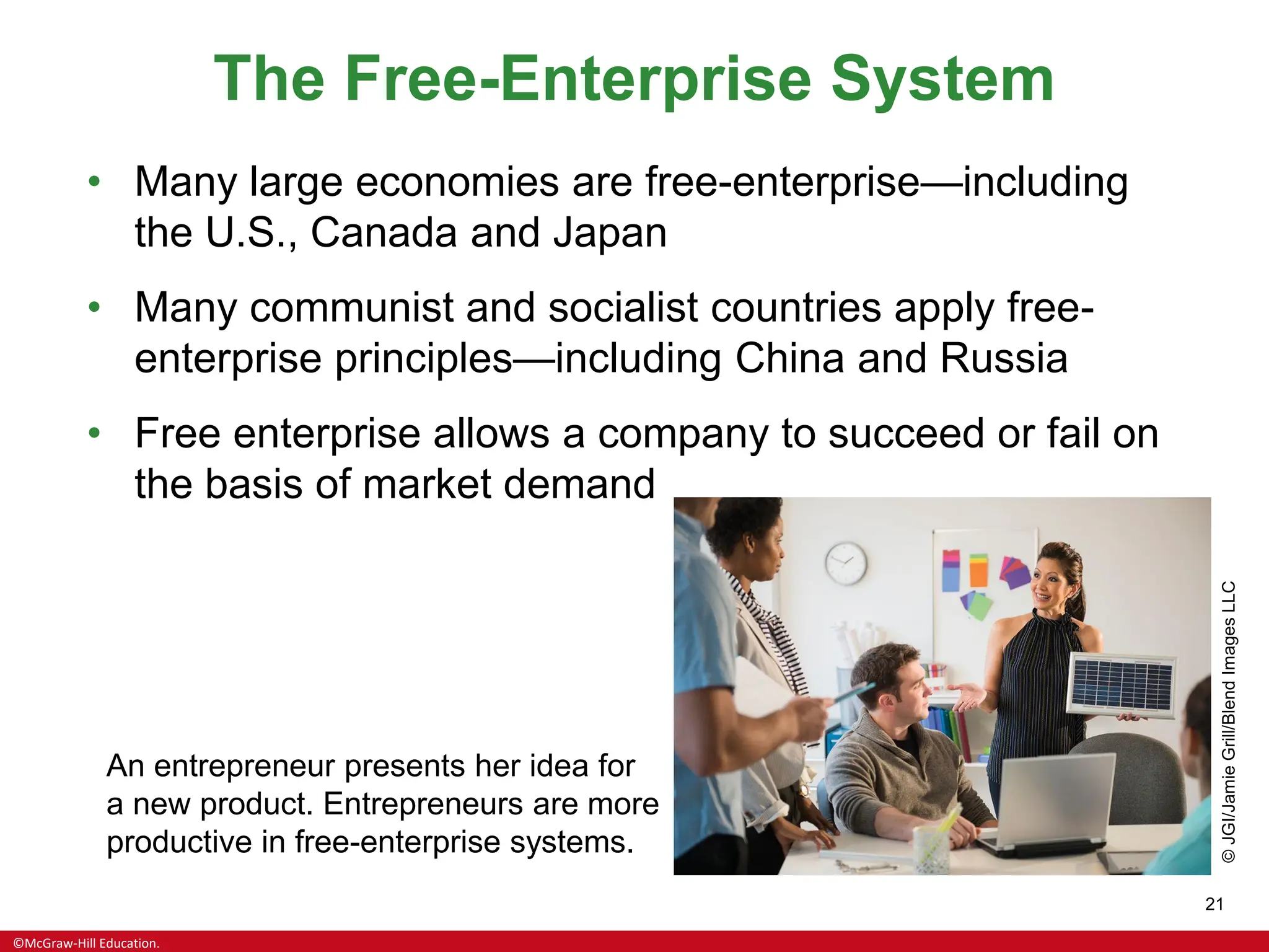 ©McGraw-Hill Education.
21
The Free-Enterprise System
• Many large economies are free-enterprise—including
the U.S., Canada and Japan
• Many communist and socialist countries apply free-
enterprise principles—including China and Russia
• Free enterprise allows a company to succeed or fail on
the basis of market demand
An entrepreneur presents her idea for
a new product. Entrepreneurs are more
productive in free-enterprise systems.
©
JGI/Jamie
Grill/Blend
Images
LLC
 