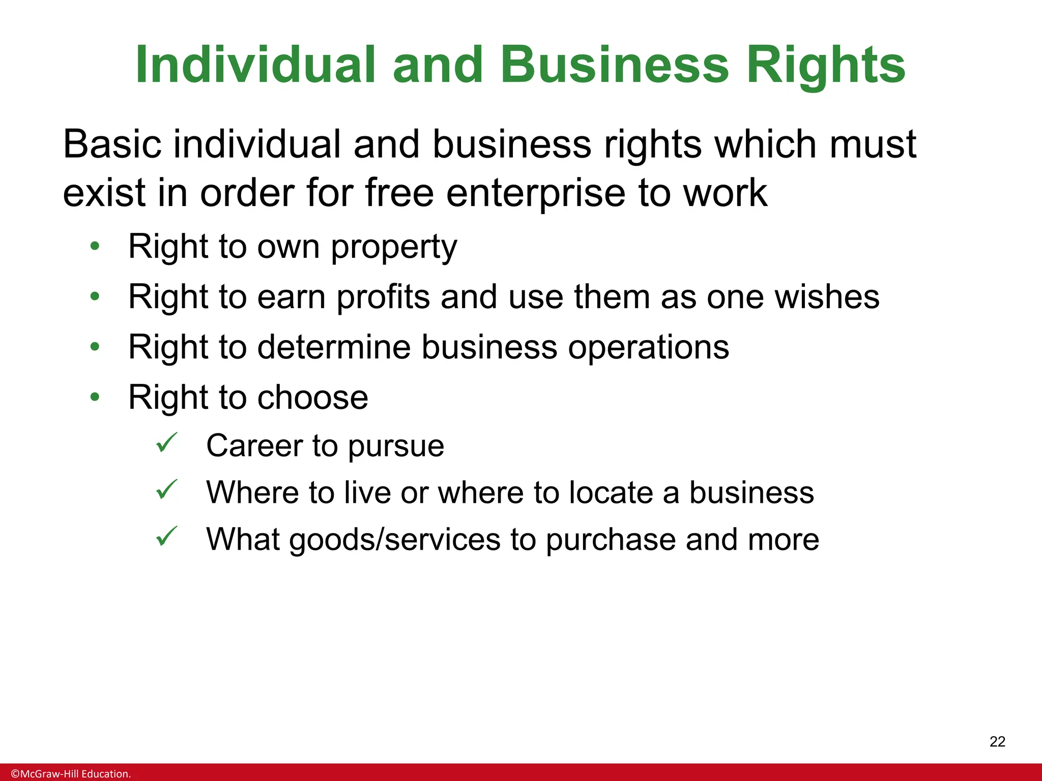 ©McGraw-Hill Education.
22
Individual and Business Rights
Basic individual and business rights which must
exist in order for free enterprise to work
• Right to own property
• Right to earn profits and use them as one wishes
• Right to determine business operations
• Right to choose
✓ Career to pursue
✓ Where to live or where to locate a business
✓ What goods/services to purchase and more
 