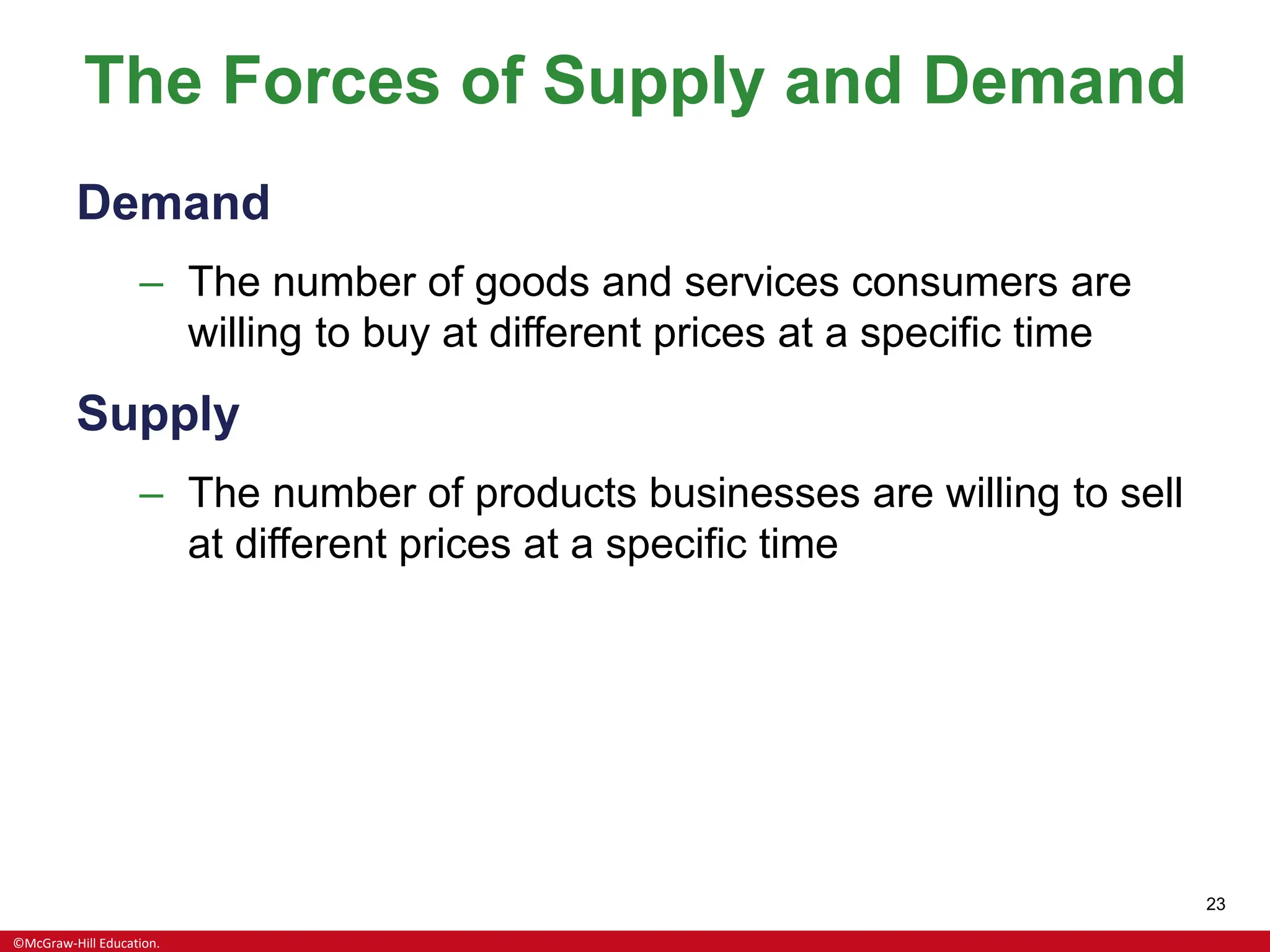 ©McGraw-Hill Education.
23
The Forces of Supply and Demand
Demand
– The number of goods and services consumers are
willing to buy at different prices at a specific time
Supply
– The number of products businesses are willing to sell
at different prices at a specific time
 
