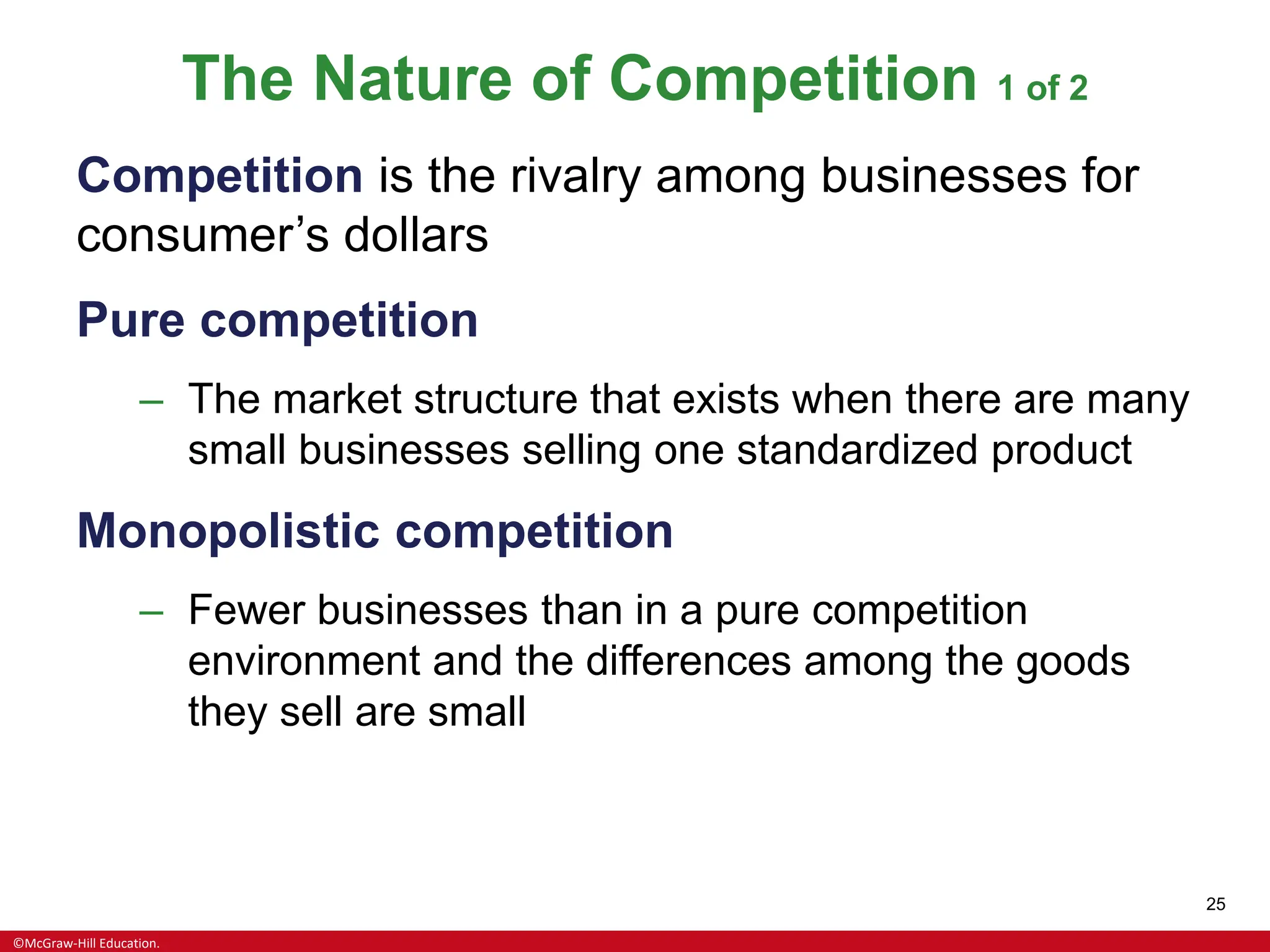 ©McGraw-Hill Education.
25
The Nature of Competition 1 of 2
Competition is the rivalry among businesses for
consumer’s dollars
Pure competition
– The market structure that exists when there are many
small businesses selling one standardized product
Monopolistic competition
– Fewer businesses than in a pure competition
environment and the differences among the goods
they sell are small
 