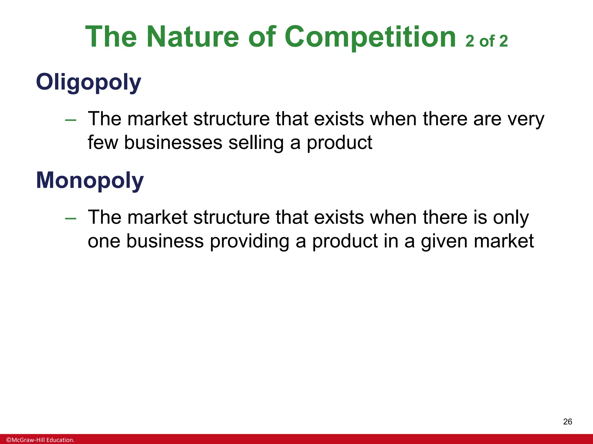 ©McGraw-Hill Education.
26
The Nature of Competition 2 of 2
Oligopoly
– The market structure that exists when there are very
few businesses selling a product
Monopoly
– The market structure that exists when there is only
one business providing a product in a given market
 