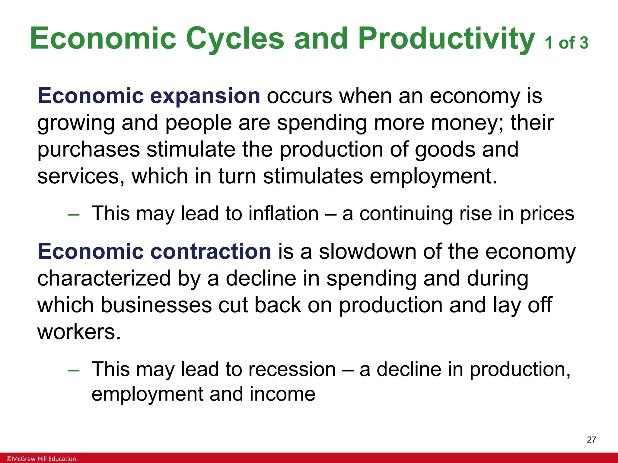 ©McGraw-Hill Education.
27
Economic Cycles and Productivity 1 of 3
Economic expansion occurs when an economy is
growing and people are spending more money; their
purchases stimulate the production of goods and
services, which in turn stimulates employment.
– This may lead to inflation – a continuing rise in prices
Economic contraction is a slowdown of the economy
characterized by a decline in spending and during
which businesses cut back on production and lay off
workers.
– This may lead to recession – a decline in production,
employment and income
 
