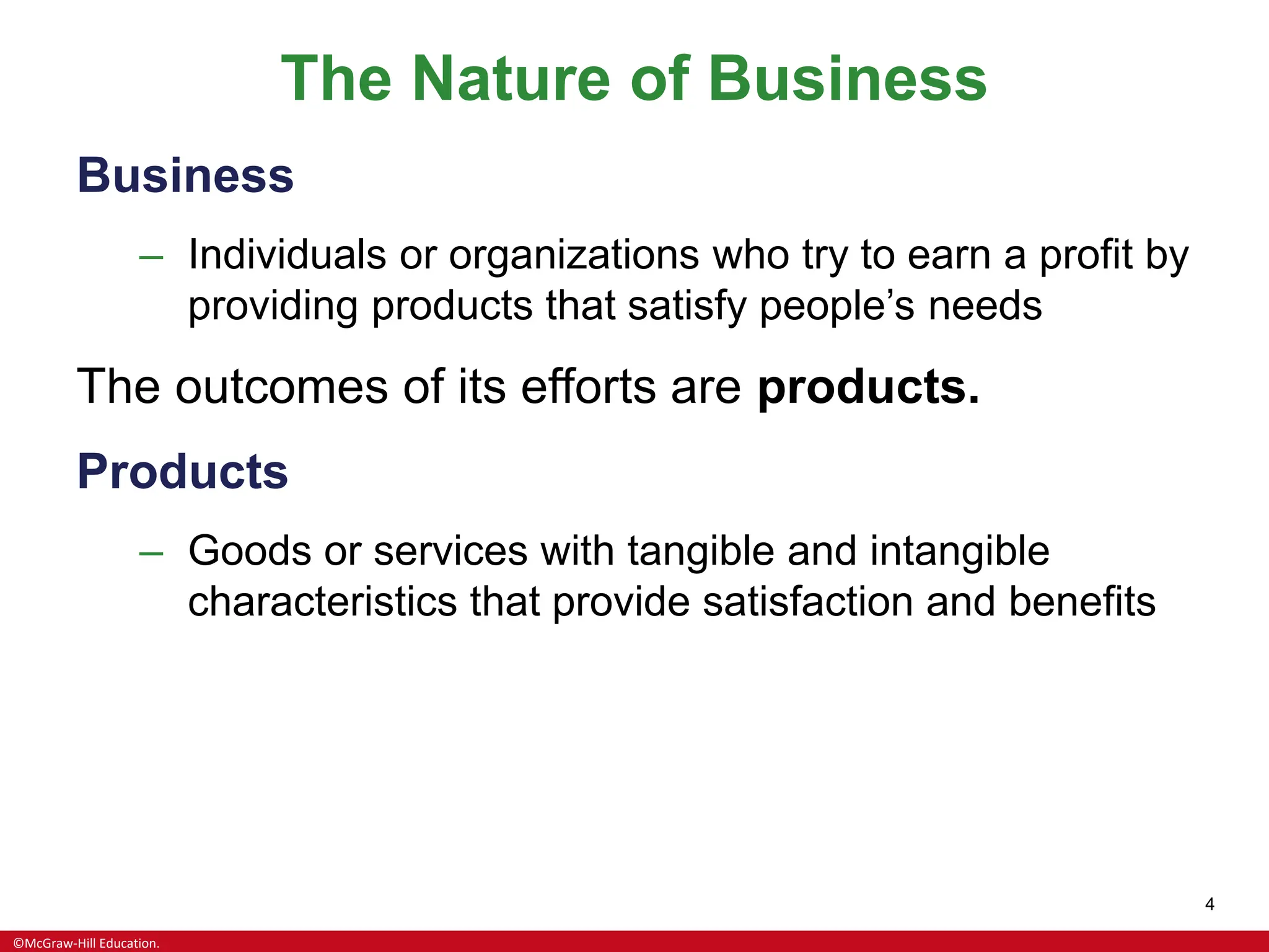 ©McGraw-Hill Education.
4
The Nature of Business
Business
– Individuals or organizations who try to earn a profit by
providing products that satisfy people’s needs
The outcomes of its efforts are products.
Products
– Goods or services with tangible and intangible
characteristics that provide satisfaction and benefits
 