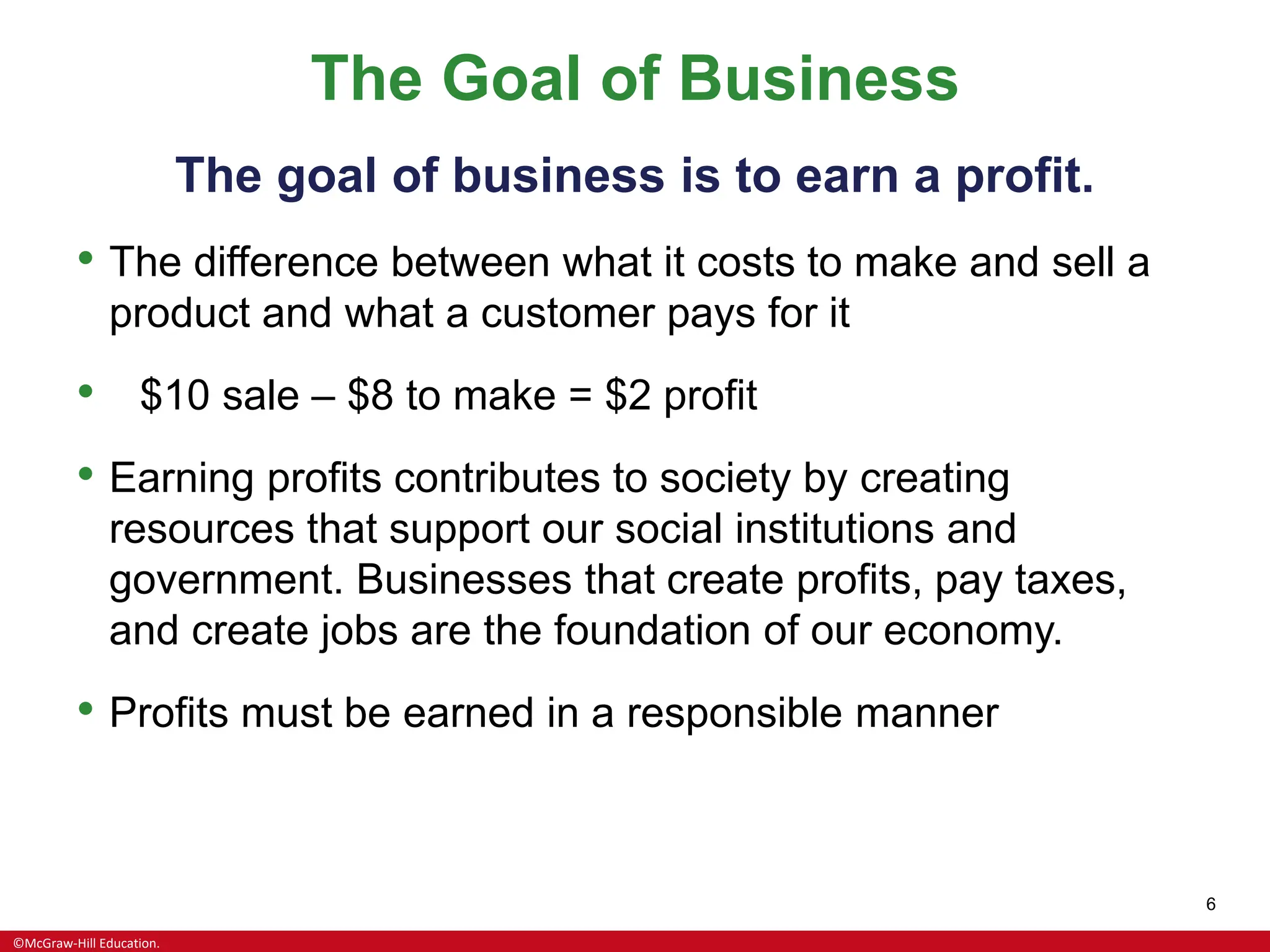©McGraw-Hill Education.
6
The Goal of Business
The goal of business is to earn a profit.
• The difference between what it costs to make and sell a
product and what a customer pays for it
• $10 sale – $8 to make = $2 profit
• Earning profits contributes to society by creating
resources that support our social institutions and
government. Businesses that create profits, pay taxes,
and create jobs are the foundation of our economy.
• Profits must be earned in a responsible manner
 