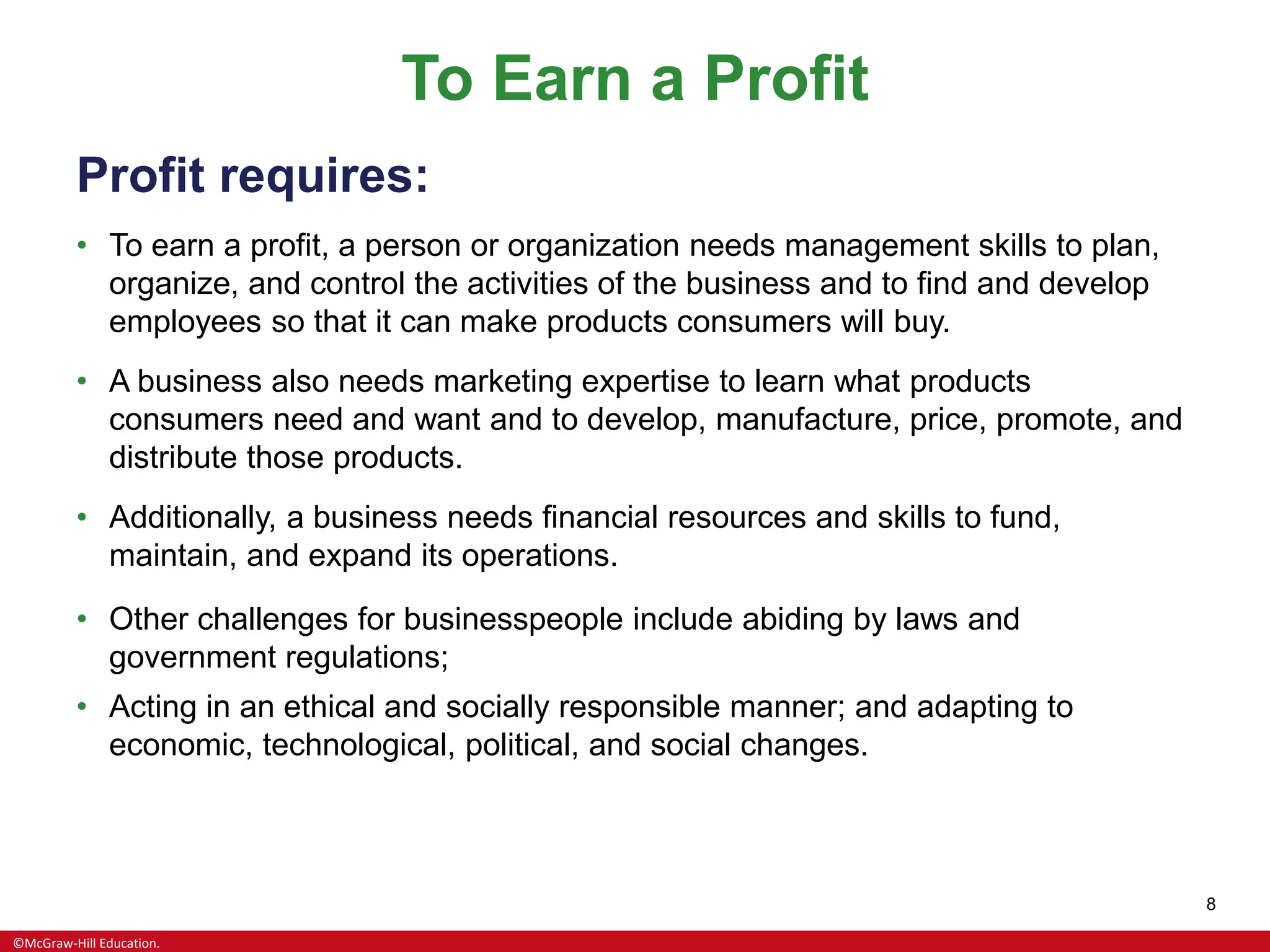 ©McGraw-Hill Education.
8
To Earn a Profit
Profit requires:
• To earn a profit, a person or organization needs management skills to plan,
organize, and control the activities of the business and to find and develop
employees so that it can make products consumers will buy.
• A business also needs marketing expertise to learn what products
consumers need and want and to develop, manufacture, price, promote, and
distribute those products.
• Additionally, a business needs financial resources and skills to fund,
maintain, and expand its operations.
• Other challenges for businesspeople include abiding by laws and
government regulations;
• Acting in an ethical and socially responsible manner; and adapting to
economic, technological, political, and social changes.
 