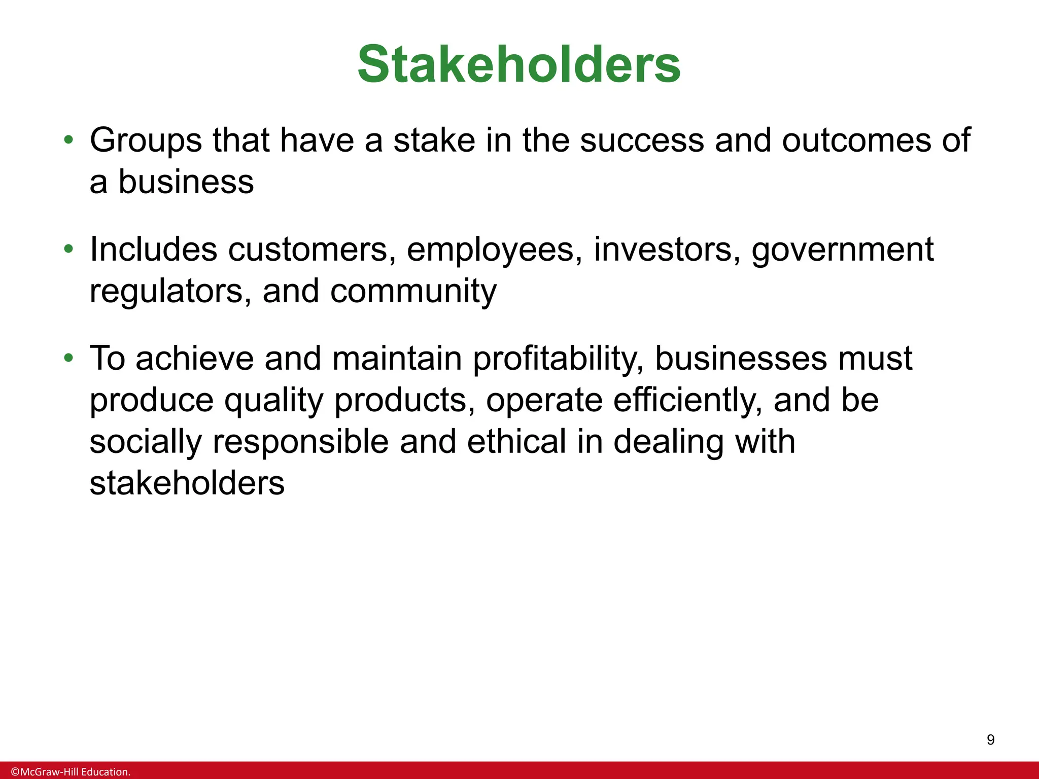 ©McGraw-Hill Education.
9
Stakeholders
• Groups that have a stake in the success and outcomes of
a business
• Includes customers, employees, investors, government
regulators, and community
• To achieve and maintain profitability, businesses must
produce quality products, operate efficiently, and be
socially responsible and ethical in dealing with
stakeholders
 