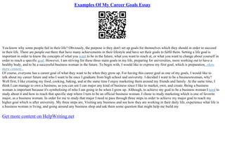 Examples Of My Career Goals Essay
You know why some people fail in their life? Obviously, the purpose is they don't set up goals for themselves which they should in order to succeed
in their life. There are people out there that have many achievements in their lifestyle and have set their goals to fulfil them. Setting a life goal is
important in order to know the concepts of what you want to be in the future, what you want to reach at, or what you want to change about yourself in
order to reach a specific goal. However, I am striving for these three main goals in my life, preparing for universities, more working out to have a
healthy body, and to be a successful business woman in the future. To begin with, I would like to express my first goal, which is preparation...show
more content...
Of course, everyone has a career goal of what they want to be when they grow up. For having this career goal as one of my goals, I would like to
talk about my career future and who I want to be once I graduate from high school and university. I decided I want to be a businesswoman, why?
Well first, I like creating my food, cooking, baking, and at the same time I enjoy marketing them around my friends and family. At the same time, I
think I can manage to own a business, as you can see I can major any kind of business since I like to market, own, and create. Being a business
woman is important because it's symbolising of who I am going to be when I grow up. Although, to achieve my goal to be a business woman I need to
study about it and how to reach that specific step where I turn to be an official business woman. I chose to study marketing which is one of favorite
major, as a business woman. In order for me to study that major I need to pass through three steps in order to achieve my major goal to reach my
higher goal which is after university. My three steps are, Visiting any business and see how they are working in their daily life, experience what life is
a business woman is living, and going around any business shop and ask them some question that might help me build my
Get more content on HelpWriting.net
 