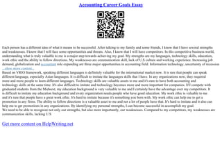 Accounting Career Goals Essay
Each person has a different idea of what it means to be successful. After talking to my family and some friends, I know that I have several strengths
and weaknesses. I know that I will face some opportunities and threats. Also, I know that I will have competitors. In this competitive business world,
understanding what is truly valuable to me is a major step towards achieving my goal. My strengths are my languages, technology skills, education,
work ethic and the ability to follow directions. My weaknesses are communication skill, lack of U.S culture and working experience. Increasing job
demand, globalization and accountant role expanding are three major opportunities in accounting field. Information technology, uncertainty of recession
...show more content...
Based on VRIO framework, speaking different languages is definitely valuable for the international market now. It is rare that people can speak
different language, especially Asian languages. It is difficult to imitate the languages skills that I have. In any organizations now, they required
more and more people to learn different languages. Technology skills are valuable assets to me and it's rare to have both accounting and
technology skills at the same time. It's also difficult to imitate and technology becomes more and more important for companies. If I compete with
graduated students from the Midwest, my education background is very valuable to me and I certainly have the advantage over my competitors. It
is difficult to imitate my education background and every organization needs people who have good education. My work ethic is valuable to me
and it's rare that people have a great work ethic. It's hard to imitate because it's something you born with. My work ethic can help me to get a
promotion in any firms. The ability to follow directions is a valuable asset to me and not a lot of people have that. It's hard to imitate and it also can
help me to get promotions in any organizations. By identifying my personal strengths, I can become successful in accomplish my goal.
We need to be able to recognize not only our strengths, but also more importantly, our weaknesses. Compared to my competitors, my weaknesses are
communication skills, lacking U.S
Get more content on HelpWriting.net
 