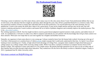 My Professional Goals Essay
Choosing a career in medicine is my first career choice, and in many ways it is the only career choice I want. From professional athletes that we see
on television, to the educators that have taught me and many others through the years, they all have committed themselves to extensive study. They
have practiced countless of hours to master their individual skill set for their profession. I see myself following in the same footsteps, but as a
pediatrician. I want to also master the skills that it takes to be a great doctor. It may not be simple and the outcome may not be near, but with
extensive studying and practice I want to achieve and master the set of skills of pediatric diagnosis and eventually improve the medical process. This
is my...show more content...
My working experience with Dr. Sure has taught me that to exercise good clinical judgment required extensive study, practice, and endless hours of
work. As a pediatrician, I will strive to make every effort to empower and educate my own patients with the knowledge that will give them control over
there aliments. With each visit I hope that we can work together for a brighter and healthier tomorrow.
Naturally, my eagerness to learn came about at a very young age. I always wanted to know how the human body worked. Growing up in the age of
YouTube, I often poured over countless hours of videoslearning simple concepts that I could easily understand at that time. As I grew I was always
looking to learn something new. Finally, in high school I took advantage of College Now, a program where students in high school had access to
college classes on a college campus while receiving college credits. While I was there, I earned a Certificate in Computer Science from CUNY
Queens College. This eagerness to learn came about of a very simple reason. My parents had high aspirations for me since no one on either side of
their families had ever gone beyond a high school education. They wanted me to be the first in the family to achieve a Bachelor's degree. Finally in
2012, I graduated from St. Johns University with a
Get more content on HelpWriting.net
 
