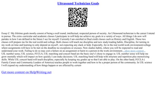 Ultrasound Technician Goals
Essay C: My lifetime goals mostly consist of being a well round, intellectual, respected person of society. An Ultrasound technician is the career I intend
to pursue. The extra–curricular and academic classes I participate in will help me achieve my goals in a variety of ways. All things I do now will
partake in how I am defined in the future I see for myself. Currently I am enrolled in Dual credit classes such as History and English. These two
classes will prepare me for the real world and college. Both classes will teach me discipline and new study/reading habits. Discipline, for turning in
my work on time and learning to only depend on myself , not expecting any slack or help. Especially, for in the real world work environment/college
where assignments will have to be met on the deadline no exceptions or excuses. New studies habits, where you will be expected to read and
understand your work. Failing to do so may cost a failure on an assignment or harm to a person in the work environment....show more content...
UIL number sense, UIL science, FCCLA, UIL marching and concert band are the basic one's I chose to engage in. UIL number sense will help me
grow mentally which will impact on how quickly I can make decisions. UIL marching band will help with structure and repetition plus memorizing
skills. While UIL concert band will teach discipline, especially by keeping my grades up so that I am able to play. On the other hand, FCCLA (
Family Career and Community Leaders of America) teaches people to work together and how to be a proper person of the community. In UIL science
I will expand my understanding of how things happen or are affected by certain
Get more content on HelpWriting.net
 