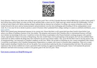 Career Goals
Essay Question: What are your short–term and long–term career goals? How will the Columbia Business School MBA help you achieve these goals? I
have always been told to figure out what you like to do and then make a career out of it. Eight years ago, armed with this bit of philosophy, I set out
to find out what I liked to do. Before entering college I realized that my interests lay in business. In college, my courses in business were the ones
looked forward to the most, and my business projects and presentations were the most challenging and rewarding of all my undergraduate course
work. So, it was easy for me to decide to pursue a career in business when I graduated from college, leading to a career as a defined contribution...show
more content...
While I have gained some international exposure in my current role, I know that there is still a great deal more than I need to learn before I can
achieve my dream of building a business in the Asia market. The programs and resources that Columbia offers in international business will help
me to bolster my knowledge in this area. I would love to have the chance to participate in the Chazen Institute's exchange program with a partner
school, especially the Chinese University of Hong Kong. Not only would I learn a lot by participating in this program, but I am also confident that I
could teach my fellow students the things that I have learned in my previous Chinese studies. Also, given the fact that I want to one day pursue a life
of entrepreneurship, I am interested in Columbia's emphasis on this area. While I do not plan on launching my new venture immediately after school,
I would like to participate in the Columbia Entrepreneurs Organization or compete with a team in a business plan competition. There are so many
bright students attending Columbia from all over the globe, I am excited about exploring the idea of entrepreneurship with them. My professional
experiences thus far have enabled me to learn a great deal while reaching my aggressive professional goals. I know I will maintain the personal
dedication and hard work necessary to achieve even greater goals in the next ten years. These
Get more content on HelpWriting.net
 